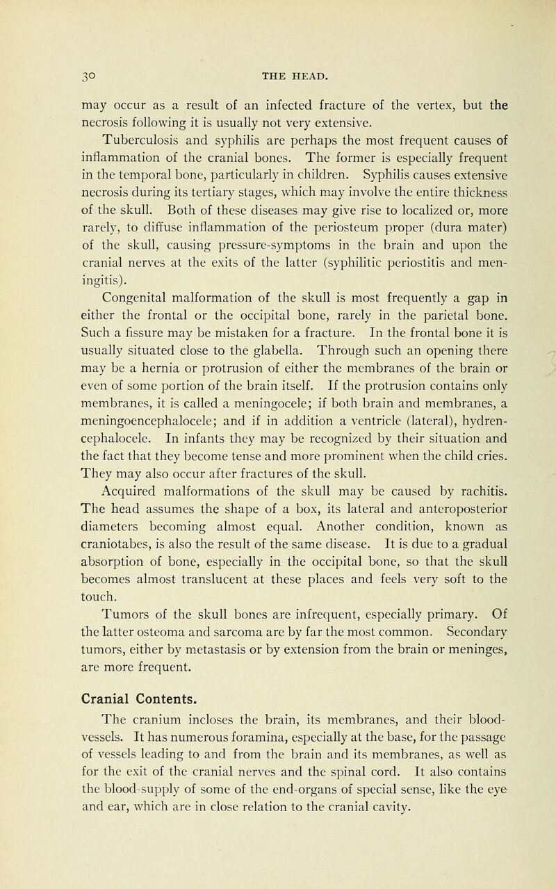 may occur as a result of an infected fracture of the vertex, but the necrosis following it is usually not very extensive. Tuberculosis and syphilis are perhaps the most frequent causes of inflammation of the cranial bones. The former is especially frequent in the temporal bone, particularly in children. Syphilis causes extensive necrosis during its tertiary stages, which may involve the entire thickness of the skull. Both of these diseases may give rise to localized or, more rarely, to diffuse inflammation of the periosteum proper (dura mater) of the skull, causing pressure-symptoms in the brain and upon the cranial nerves at the exits of the latter (syphilitic periostitis and men- ingitis). Congenital malformation of the skull is most frequently a gap in either the frontal or the occipital bone, rarely in the parietal bone. Such a fissure may be mistaken for a fracture. In the frontal bone it is usually situated close to the glabella. Through such an opening there may be a hernia or protrusion of either the membranes of the brain or even of some portion of the brain itself. If the protrusion contains only membranes, it is called a meningocele; if both brain and membranes, a meningoencephalocele; and if in addition a ventricle (lateral), hydren- cephalocele. In infants they may be recognized by their situation and the fact that they become tense and more prominent when the child cries. They may also occur after fractures of the skull. Acquired malformations of the skull may be caused by rachitis. The head assumes the shape of a box, its lateral and anteroposterior diameters becoming almost equal. Another condition, known as craniotabes, is also the result of the same disease. It is due to a gradual absorption of bone, especially in the occipital bone, so that the skull becomes almost translucent at these places and feels very soft to the touch. Tumors of the skull bones are infrequent, especially primary. Of the latter osteoma and sarcoma are by far the most common. Secondary tumors, either by metastasis or by extension from the brain or meninges,, are more frequent. Cranial Contents. The cranium incloses the brain, its membranes, and their blood- vessels. It has numerous foramina, especially at the base, for the passage of vessels leading to and from the brain and its membranes, as well as for the exit of the cranial nerves and the spinal cord. It also contains the blood-supply of some of the end-organs of special sense, like the eye and ear, which are in close relation to the cranial cavity.