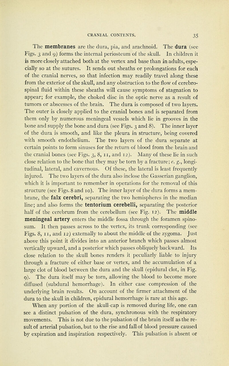 The membranes are the dura, pia, and arachnoid. The dura (see Figs. 3 and 9) forms the internal periosteum of the skull. In children it is more closely attached both at the vertex and base than in adults, espe- cially so at the sutures. It sends out sheaths or prolongations for each of the cranial nerves, so that infection may readily travel along these from the exterior of the skull, and any obstruction to the flow of cerebro- spinal fluid within these sheaths will cause symptoms of stagnation to appear; for example, the choked disc in the optic nerve as a result of tumors or abscesses of the brain. The dura is composed of two layers. The outer is closely applied to the cranial bones and is separated from them only by numerous meningeal vessels which lie in grooves in the bone and supply the bone and dura (see Figs. 3 and 8). The inner layer of the dura is smooth, and like the pleura in structure, being covered with smooth endothelium. The two layers of the dura separate at certain points to form sinuses for the return of blood from the brain and the cranial bones (see Figs. 3, 8, 11, and 12). Many of these lie in such close relation to the bone that they may be torn by a fracture; e. g., longi- tudinal, lateral, and cavernous. Of these, the lateral is least frequently injured. The two layers of the dura also inclose the Gasserian ganglion, which it is important to remember in operations for the removal of this structure (see Figs. 8 and 10). The inner layer of the dura forms a mem- brane, the falx cerebri, separating the two hemispheres in the median line; and also forms the tentorium cerebelli, separating the posterior half of the cerebrum from the cerebellum (see Fig. 12). The middle meningeal artery enters the middle fossa through the foramen spino- sum. It then passes across to the vertex, its trunk corresponding (see Figs. 8, 11, and 12) externally to about the middle of the zygoma. Just above this point it divides into an anterior branch which passes almost vertically upward, and a posterior which passes obliquely backward. Its close relation to the skull bones renders it peculiarly liable to injury through a fracture of either base or vertex, and the accumulation of a large clot of blood between the dura and the skull (epidural clot, in Fig. 9). The dura itself may be torn, allowing the blood to become more diffused (subdural hemorrhage). In either case compression of the underlying brain results. On account of the firmer attachment of the dura to the skull in children, epidural hemorrhage is rare at this age. When any portion of the skull-cap is removed during life, one can see a distinct pulsation of the dura, synchronous with the respiratory movements. This is not due to the pulsation of the brain itself as the re- sult of arterial pulsation, but to the rise and fall of blood pressure caused by expiration and inspiration respectively. This pulsation is absent or