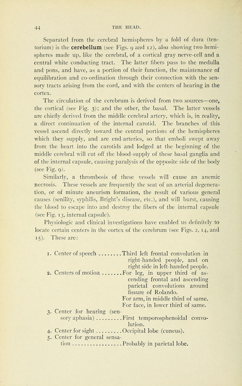Separated from the cerebral hemispheres by a fold of dura (ten- torium) is the cerebellum (see Figs. 9 and 12), also showing two hemi- spheres made up, like the cerebral, of a cortical gray nerve-cell and a central white conducting tract. The latter fibers pass to the medulla and pons, and have, as a portion of their function, the maintenance of equilibration and co-ordination through their connection with the sen- sory tracts arising from the cord, and with the centers of hearing in the cortex. The circulation of the cerebrum is derived from two sources—one, the cortical (see Fig. 3); and the other, the basal. The latter vessels are chiefly derived from the middle cerebral artery, which is, in reality, a direct continuation of the internal carotid. The branches of this vessel ascend directly toward the central portions of the hemispheres which they supply, and are end-arteries, so that emboli swept away from the heart into the carotids and lodged at the beginning of the middle cerebral will cut off the blood-supply of these basal ganglia and of the internal capsule, causing paralysis of the opposite side of the body (see Fig. 9). Similarly, a thrombosis of these vessels will cause an anemic necrosis. These vessels are frequently the seat of an arterial degenera- tion, or of minute aneurism formation, the result of various genera] causes (senility, syphilis, Bright's disease, etc.), and will burst, causing the blood to escape into and destroy the fibers of the internal capsule (see Fig. 13, internal capsule). Physiologic and clinical investigations have enabled us definitely to locate certain centers in the cortex of the cerebrum (see Figs. 2, 14, and 15). These are: 1. Center of speech Third left frontal convolution in right-handed people, and on right side in left-handed people. 2. Centers of motion For leg, in upper third of as- cending frontal and ascending parietal convolutions around fissure of Rolando. For arm, in middle third of same. For face, in lower third of same. 3. Center for hearing (sen- sory aphasia) First temporosphenoidal convo- lution. 4. Center for sight Occipital lobe (cuneus). 5. Center for general sensa- tion Probably in parietal lobe.