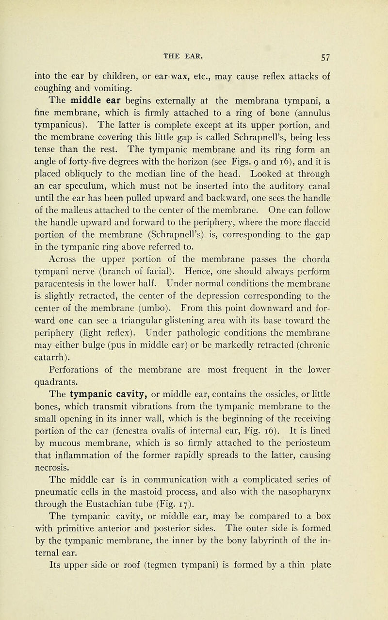 into the ear by children, or ear-wax, etc., may cause reflex attacks of coughing and vomiting. The middle ear begins externally at the membrana tympani, a fine membrane, which is firmly attached to a ring of bone (annulus tympanicus). The latter is complete except at its upper portion, and the membrane covering this little gap is called SchrapnelPs, being less tense than the rest. The tympanic membrane and its ring form an angle of forty-five degrees with the horizon (see Figs. 9 and 16), and it is placed obliquely to the median line of the head. Looked at through an ear speculum, which must not be inserted into the auditory canal until the ear has been pulled upward and backward, one sees the handle of the malleus attached to the center of the membrane. One can follow the handle upward and forward to the periphery, where the more flaccid portion of the membrane (Schrapnell's) is, corresponding to the gap in the tympanic ring above referred to. Across the upper portion of the membrane passes the chorda tympani nerve (branch of facial). Hence, one should always perform paracentesis in the lower half. Under normal conditions the membrane is slightly retracted, the center of the depression corresponding to the center of the membrane (umbo). From this point downward and for- ward one can see a triangular glistening area with its base toward the periphery (light reflex). Under pathologic conditions the membrane may either bulge (pus in middle ear) or be markedly retracted (chronic catarrh). Perforations of the membrane are most frequent in the lower quadrants. The tympanic cavity, or middle ear, contains the ossicles, or little bones, which transmit vibrations from the tympanic membrane to the small opening in its inner wall, which is the beginning of the receiving portion of the ear (fenestra ovalis of internal ear, Fig. 16). It is lined by mucous membrane, which is so firmly attached to the periosteum that inflammation of the former rapidly spreads to the latter, causing necrosis. The middle ear is in communication with a complicated series of pneumatic cells in the mastoid process, and also with the nasopharynx through the Eustachian tube (Fig. 17). The tympanic cavity, or middle ear, may be compared to a box with primitive anterior and posterior sides. The outer side is formed by the tympanic membrane, the inner by the bony labyrinth of the in- ternal ear. Its upper side or roof (tegmen tympani) is formed by a thin plate