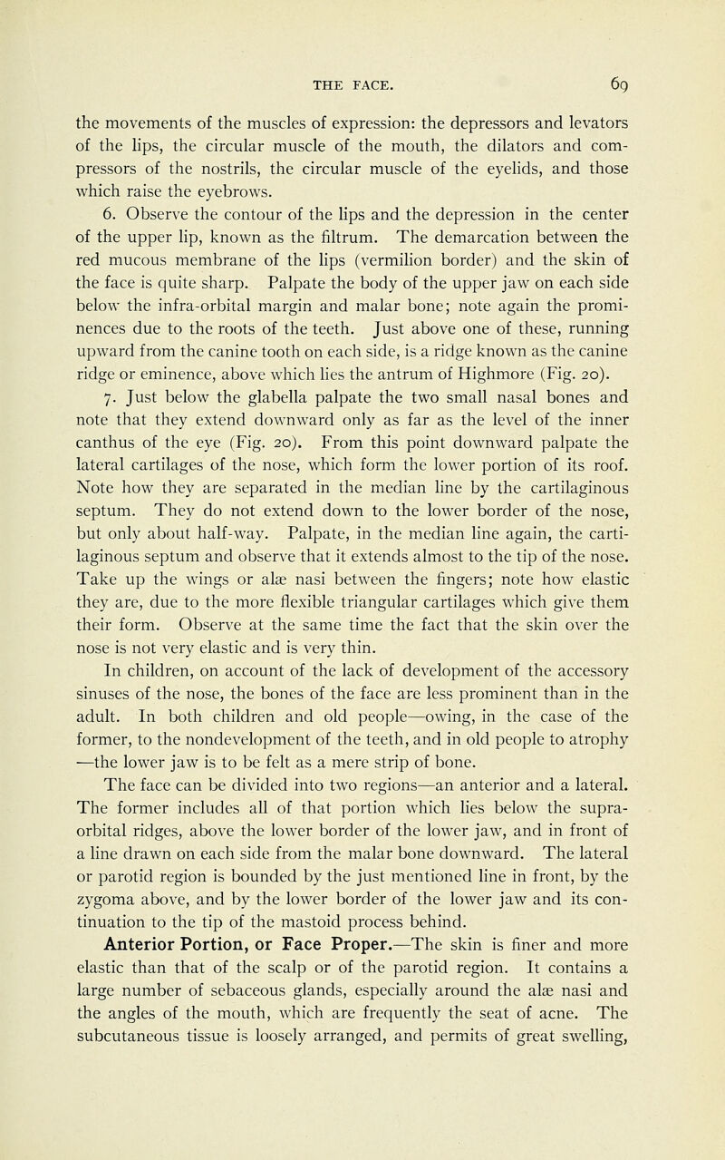 the movements of the muscles of expression: the depressors and levators of the lips, the circular muscle of the mouth, the dilators and com- pressors of the nostrils, the circular muscle of the eyelids, and those which raise the eyebrows. 6. Observe the contour of the lips and the depression in the center of the upper lip, known as the filtrum. The demarcation between the red mucous membrane of the lips (vermilion border) and the skin of the face is quite sharp. Palpate the body of the upper jaw on each side below the infra-orbital margin and malar bone; note again the promi- nences due to the roots of the teeth. Just above one of these, running upward from the canine tooth on each side, is a ridge known as the canine ridge or eminence, above which lies the antrum of Highmore (Fig. 20). 7. Just below the glabella palpate the two small nasal bones and note that they extend downward only as far as the level of the inner canthus of the eye (Fig. 20). From this point downward palpate the lateral cartilages of the nose, which form the lower portion of its roof. Note how they are separated in the median line by the cartilaginous septum. They do not extend down to the lower border of the nose, but only about half-way. Palpate, in the median line again, the carti- laginous septum and observe that it extends almost to the tip of the nose. Take up the wings or alae nasi between the fingers; note how elastic they are, due to the more flexible triangular cartilages which give them their form. Observe at the same time the fact that the skin over the nose is not very elastic and is very thin. In children, on account of the lack of development of the accessory sinuses of the nose, the bones of the face are less prominent than in the adult. In both children and old people—owing, in the case of the former, to the nondevelopment of the teeth, and in old people to atrophy —the lower jaw is to be felt as a mere strip of bone. The face can be divided into two regions—an anterior and a lateral. The former includes all of that portion which lies below the supra- orbital ridges, above the lower border of the lower jaw, and in front of a line drawn on each side from the malar bone downward. The lateral or parotid region is bounded by the just mentioned line in front, by the zygoma above, and by the lower border of the lower jaw and its con- tinuation to the tip of the mastoid process behind. Anterior Portion, or Face Proper.—The skin is finer and more elastic than that of the scalp or of the parotid region. It contains a large number of sebaceous glands, especially around the alas nasi and the angles of the mouth, which are frequently the seat of acne. The subcutaneous tissue is loosely arranged, and permits of great swelling,