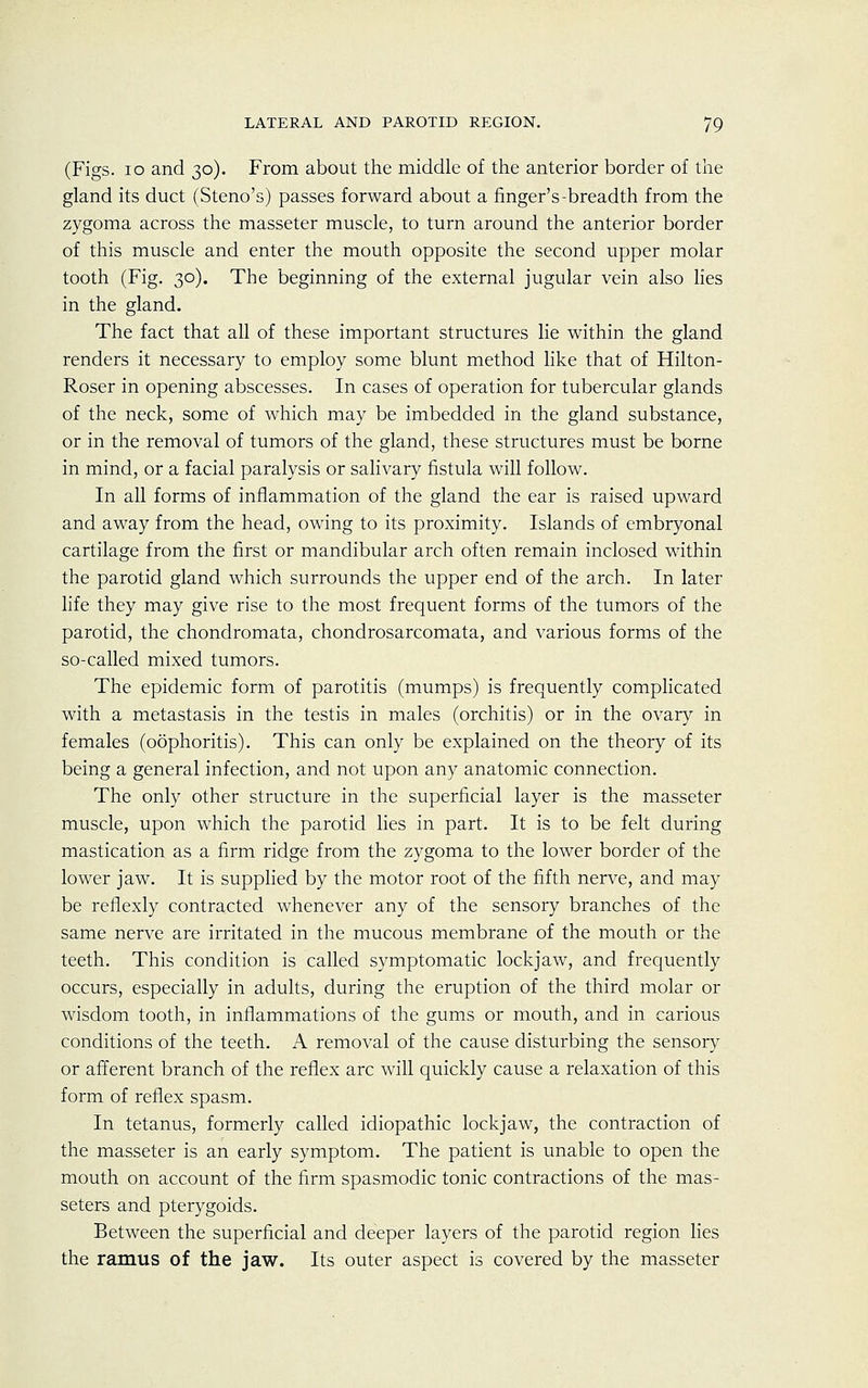 (Figs. 10 and 30). From about the middle of the anterior border of the gland its duct (Steno's) passes forward about a finger's-breadth from the zygoma across the masseter muscle, to turn around the anterior border of this muscle and enter the mouth opposite the second upper molar tooth (Fig. 30). The beginning of the external jugular vein also lies in the gland. The fact that all of these important structures lie within the gland renders it necessary to employ some blunt method like that of Hilton- Roser in opening abscesses. In cases of operation for tubercular glands of the neck, some of which may be imbedded in the gland substance, or in the removal of tumors of the gland, these structures must be borne in mind, or a facial paralysis or salivary fistula will follow. In all forms of inflammation of the gland the ear is raised upward and away from the head, owing to its proximity. Islands of embryonal cartilage from the first or mandibular arch often remain inclosed within the parotid gland which surrounds the upper end of the arch. In later life they may give rise to the most frequent forms of the tumors of the parotid, the chondromata, chondrosarcomata, and various forms of the so-called mixed tumors. The epidemic form of parotitis (mumps) is frequently complicated with a metastasis in the testis in males (orchitis) or in the ovary in females (oophoritis). This can only be explained on the theory of its being a general infection, and not upon any anatomic connection. The only other structure in the superficial layer is the masseter muscle, upon which the parotid lies in part. It is to be felt during mastication as a firm ridge from the zygoma to the lower border of the lower jaw. It is supplied by the motor root of the fifth nerve, and may be reflexly contracted whenever any of the sensory branches of the same nerve are irritated in the mucous membrane of the mouth or the teeth. This condition is called symptomatic lockjaw, and frequently occurs, especially in adults, during the eruption of the third molar or wisdom tooth, in inflammations of the gums or mouth, and in carious conditions of the teeth. A removal of the cause disturbing the sensory or afferent branch of the reflex arc will quickly cause a relaxation of this form of reflex spasm. In tetanus, formerly called idiopathic lockjaw, the contraction of the masseter is an early symptom. The patient is unable to open the mouth on account of the firm spasmodic tonic contractions of the mas- seters and pterygoids. Between the superficial and deeper layers of the parotid region lies the ramus of the jaw. Its outer aspect is covered by the masseter
