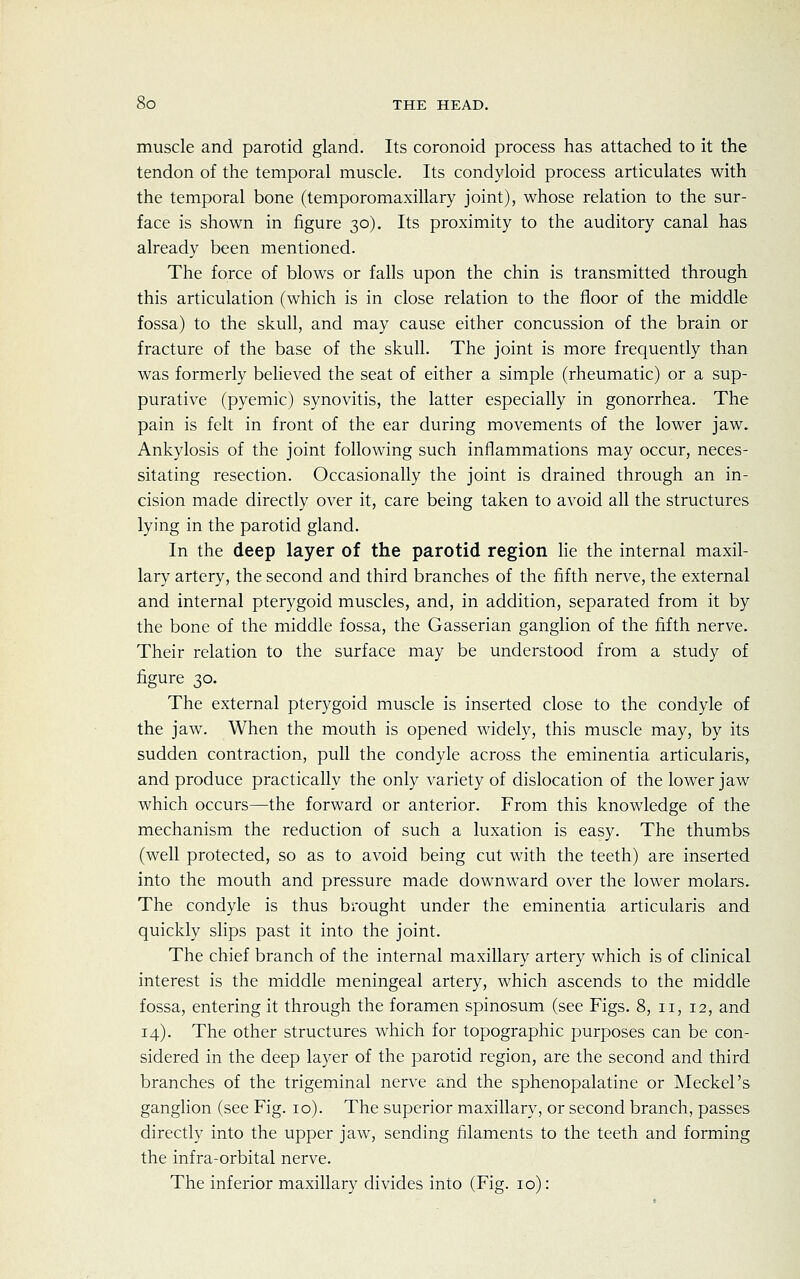 muscle and parotid gland. Its coronoid process has attached to it the tendon of the temporal muscle. Its condyloid process articulates with the temporal bone (temporomaxillary joint), whose relation to the sur- face is shown in figure 30). Its proximity to the auditory canal has already been mentioned. The force of blows or falls upon the chin is transmitted through this articulation (which is in close relation to the floor of the middle fossa) to the skull, and may cause either concussion of the brain or fracture of the base of the skull. The joint is more frequently than was formerly believed the seat of either a simple (rheumatic) or a sup- purative (pyemic) synovitis, the latter especially in gonorrhea. The pain is felt in front of the ear during movements of the lower jaw. Ankylosis of the joint following such inflammations may occur, neces- sitating resection. Occasionally the joint is drained through an in- cision made directly over it, care being taken to avoid all the structures lying in the parotid gland. In the deep layer of the parotid region lie the internal maxil- lary artery, the second and third branches of the fifth nerve, the external and internal pterygoid muscles, and, in addition, separated from it by the bone of the middle fossa, the Gasserian ganglion of the fifth nerve. Their relation to the surface may be understood from a study of figure 30. The external pterygoid muscle is inserted close to the condyle of the jaw. When the mouth is opened widely, this muscle may, by its sudden contraction, pull the condyle across the eminentia articularis, and produce practically the only variety of dislocation of the lower jaw which occurs—the forward or anterior. From this knowledge of the mechanism the reduction of such a luxation is easy. The thumbs (well protected, so as to avoid being cut with the teeth) are inserted into the mouth and pressure made downward over the lower molars. The condyle is thus brought under the eminentia articularis and quickly slips past it into the joint. The chief branch of the internal maxillary artery which is of clinical interest is the middle meningeal artery, which ascends to the middle fossa, entering it through the foramen spinosum (see Figs. 8, n, 12, and 14). The other structures which for topographic purposes can be con- sidered in the deep layer of the parotid region, are the second and third branches of the trigeminal nerve and the sphenopalatine or Meckel's ganglion (see Fig. 10). The superior maxillary, or second branch, passes directly into the upper jaw, sending filaments to the teeth and forming the infra-orbital nerve. The inferior maxillary divides into (Fig. 10):