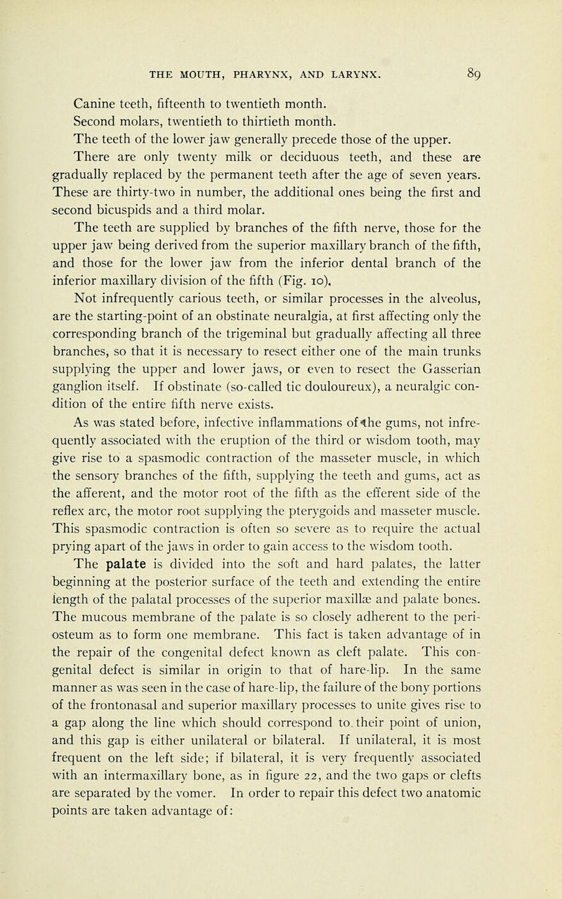 Canine teeth, fifteenth to twentieth month. Second molars, twentieth to thirtieth month. The teeth of the lower jaw generally precede those of the upper. There are only twenty milk or deciduous teeth, and these are gradually replaced by the permanent teeth after the age of seven years. These are thirty-two in number, the additional ones being the first and second bicuspids and a third molar. The teeth are supplied by branches of the fifth nerve, those for the upper jaw being derived from the superior maxillary branch of the fifth, and those for the lower jaw from the inferior dental branch of the inferior maxillary division of the fifth (Fig. 10). Not infrequently carious teeth, or similar processes in the alveolus, are the starting-point of an obstinate neuralgia, at first affecting only the corresponding branch of the trigeminal but gradually affecting all three branches, so that it is necessary to resect either one of the main trunks supplying the upper and lower jaws, or even to resect the Gasserian ganglion itself. If obstinate (so-called tic douloureux), a neuralgic con- dition of the entire fifth nerve exists. As was stated before, infective inflammations of 4he gums, not infre- quently associated with the eruption of the third or wisdom tooth, may give rise to a spasmodic contraction of the masseter muscle, in which the sensory branches of the fifth, supplying the teeth and gums, act as the afferent, and the motor root of the fifth as the efferent side of the reflex arc, the motor root supplying the pterygoids and masseter muscle. This spasmodic contraction is often so severe as to require the actual prying apart of the jaws in order to gain access to the wisdom tooth. The palate is divided into the soft and hard palates, the latter beginning at the posterior surface of the teeth and extending the entire length of the palatal processes of the superior maxillae and palate bones. The mucous membrane of the palate is so closely adherent to the peri- osteum as to form one membrane. This fact is taken advantage of in the repair of the congenital defect known as cleft palate. This con- genital defect is similar in origin to that of hare-lip. In the same manner as was seen in the case of hare-lip, the failure of the bony portions of the frontonasal and superior maxillary processes to unite gives rise to a gap along the line which should correspond to. their point of union, and this gap is either unilateral or bilateral. If unilateral, it is most frequent on the left side; if bilateral, it is very frequently associated with an intermaxillary bone, as in figure 22, and the two gaps or clefts are separated by the vomer. In order to repair this defect two anatomic points are taken advantage of: