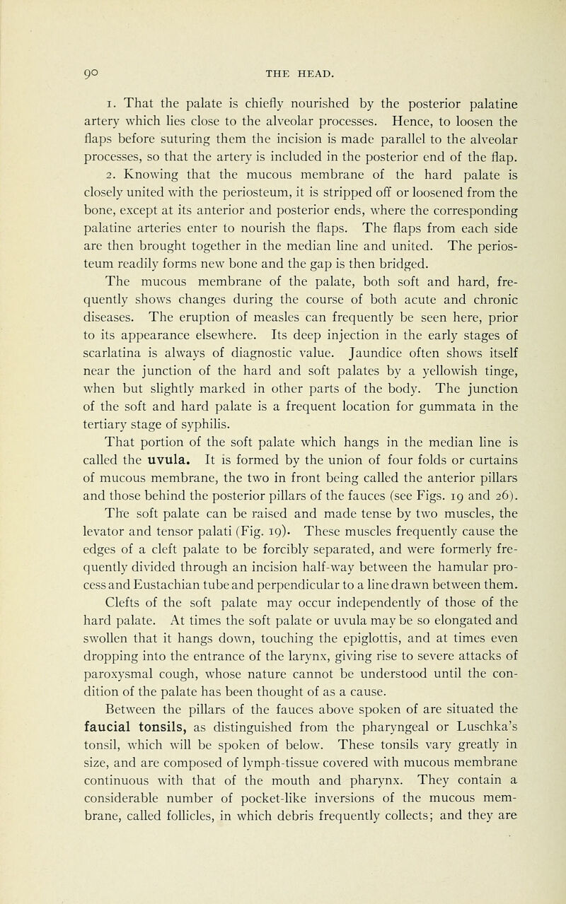 i. That the palate is chiefly nourished by the posterior palatine artery which lies close to the alveolar processes. Hence, to loosen the flaps before suturing them the incision is made parallel to the alveolar processes, so that the artery is included in the posterior end of the flap. 2. Knowing that the mucous membrane of the hard palate is closely united with the periosteum, it is stripped off or loosened from the bone, except at its anterior and posterior ends, where the corresponding palatine arteries enter to nourish the flaps. The flaps from each side are then brought together in the median line and united. The perios- teum readily forms new bone and the gap is then bridged. The mucous membrane of the palate, both soft and hard, fre- quently shows changes during the course of both acute and chronic diseases. The eruption of measles can frequently be seen here, prior to its appearance elsewhere. Its deep injection in the early stages of scarlatina is always of diagnostic value. Jaundice often shows itself near the junction of the hard and soft palates by a yellowish tinge, when but slightly marked in other parts of the body. The junction of the soft and hard palate is a frequent location for gummata in the tertiary stage of syphilis. That portion of the soft palate which hangs in the median line is called the uvula. It is formed by the union of four folds or curtains of mucous membrane, the two in front being called the anterior pillars and those behind the posterior pillars of the fauces (see Figs. 19 and 26). The soft palate can be raised and made tense by two muscles, the levator and tensor palati (Fig. 19). These muscles frequently cause the edges of a cleft palate to be forcibly separated, and were formerly fre- quently divided through an incision half-way between the hamular pro- cess and Eustachian tube and perpendicular to a line drawn between them. Clefts of the soft palate may occur independently of those of the hard palate. At times the soft palate or uvula may be so elongated and swollen that it hangs down, touching the epiglottis, and at times even dropping into the entrance of the larynx, giving rise to severe attacks of paroxysmal cough, whose nature cannot be understood until the con- dition of the palate has been thought of as a cause. Between the pillars of the fauces above spoken of are situated the faucial tonsils, as distinguished from the pharyngeal or Luschka's tonsil, which will be spoken of below. These tonsils vary greatly in size, and are composed of lymph-tissue covered with mucous membrane continuous with that of the mouth and pharynx. They contain a considerable number of pocket-like inversions of the mucous mem- brane, called follicles, in which debris frequently collects; and they are