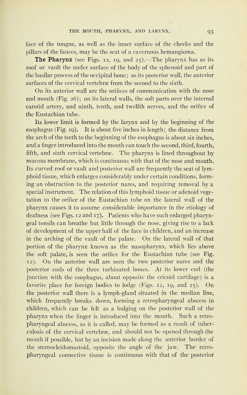 face of the tongue, as well as the inner surface of the cheeks and the pillars of the fauces, may be the seat of a cavernous hemangioma. The Pharynx (see Figs. 12, 19, and 25).—The pharynx has as its roof or vault the under surface of the body of the sphenoid and part of the basilar process of the occipital bone; as its posterior wall, the anterior surfaces of the cervical vertebrae from the second to the sixth. On its anterior wall are the orifices of communication with the nose and mouth (Fig. 26); on its lateral walls, the soft parts over the internal carotid artery, and ninth, tenth, and twelfth nerves, and the orifice of the Eustachian tube. Its lower limit is formed by the larynx and by the beginning of the esophagus (Fig. 19). It is about five inches in length; the distance from the arch of the teeth to the beginning of the esophagus is about six inches, and a finger introduced into the mouth can touch the second, third, fourth,, fifth, and sixth cervical vertebras. The pharynx is lined throughout by mucous membrane, which is continuous with that of the nose and mouth. Its curved roof or vault and posterior wall are frequently the seat of lym- phoid tissue, which enlarges considerably under certain conditions, form- ing an obstruction to the posterior nares, and requiring removal by a special instrument. The relation of this lymphoid tissue or adenoid vege- tation to the orifice of the Eustachian tube on the lateral wall of the pharynx causes it to assume considerable importance in the etiology of deafness (see Figs. 12 and 17). Patients who have such enlarged pharyn- geal tonsils can breathe but little through the nose, giving rise to a lack of development of the upper half of the face in children, and an increase in the arching of the vault of the palate. On the lateral wall of that portion of the pharynx known as the nasopharynx, which lies above the soft palate, is seen the orifice for the Eustachian tube (see Fig. 12). On the anterior wall are seen the two posterior nares and the posterior ends of the three turbinated bones. At its lower end (the junction with the esophagus, about opposite the cricoid cartilage) is a favorite place for foreign bodies to lodge (Figs. 12, 19, and 25). On the posterior wall there is a lymph-gland situated in the median line, which frequently breaks down, forming a retropharyngeal abscess in children, which can be felt as a bulging on the posterior wall of the pharynx when the finger is introduced into the mouth. Such a retro- pharyngeal abscess, as it is called, may be formed as a result of tuber- culosis of the cervical vertebras, and should not be opened through the mouth if possible, but by an incision made along the anterior border of the sternocleidomastoid, opposite the angle of the jaw. The retro- pharyngeal connective tissue is continuous with that of the posterior