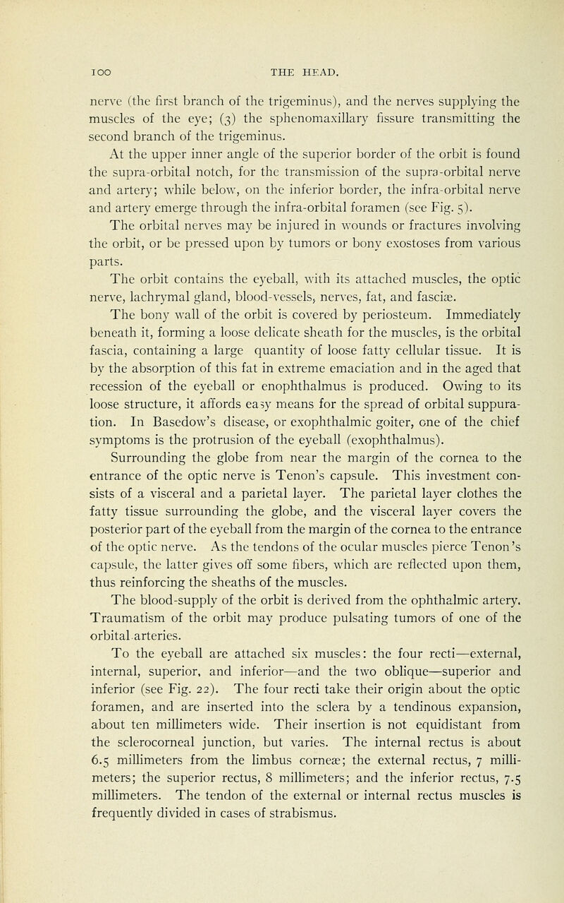 nerve (the first branch of the trigeminus), and the nerves supplying the muscles of the eye; (3) the sphenomaxillary fissure transmitting the second branch of the trigeminus. At the upper inner angle of the superior border of the orbit is found the supra-orbital notch, for the transmission of the supra-orbital nerve and artery; while below, on the inferior border, the infra-orbital nerve and artery emerge through the infra-orbital foramen (see Fig. 5). The orbital nerves may be injured in wounds or fractures involving the orbit, or be pressed upon by tumors or bony exostoses from various parts. The orbit contains the eyeball, with its attached muscles, the optic nerve, lachrymal gland, blood-vessels, nerves, fat, and fasciae. The bony wall of the orbit is covered by periosteum. Immediately beneath it, forming a loose delicate sheath for the muscles, is the orbital fascia, containing a large quantity of loose fatty cellular tissue. It is by the absorption of this fat in extreme emaciation and in the aged that recession of the eyeball or enophthalmus is produced. Owing to its loose structure, it affords easy means for the spread of orbital suppura- tion. In Basedow's disease, or exophthalmic goiter, one of the chief symptoms is the protrusion of the eyeball (exophthalmus). Surrounding the globe from near the margin of the cornea to the entrance of the optic nerve is Tenon's capsule. This investment con- sists of a visceral and a parietal layer. The parietal layer clothes the fatty tissue surrounding the globe, and the visceral layer covers the posterior part of the eyeball from the margin of the cornea to the entrance of the optic nerve. As the tendons of the ocular muscles pierce Tenon's capsule, the latter gives off some fibers, which are reflected upon them, thus reinforcing the sheaths of the muscles. The blood-supply of the orbit is derived from the ophthalmic artery. Traumatism of the orbit may produce pulsating tumors of one of the orbital, arteries. To the eyeball are attached six muscles: the four recti—external, internal, superior, and inferior—and the two oblique—superior and inferior (see Fig. 22). The four recti take their origin about the optic foramen, and are inserted into the sclera by a tendinous expansion, about ten millimeters wide. Their insertion is not equidistant from the sclerocorneal junction, but varies. The internal rectus is about 6.5 millimeters from the limbus corneae; the external rectus, 7 milli- meters; the superior rectus, 8 millimeters; and the inferior rectus, 7.5 millimeters. The tendon of the external or internal rectus muscles is frequently divided in cases of strabismus.
