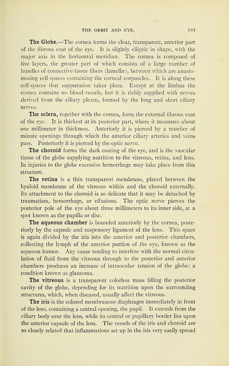 The Globe.—The cornea forms the clear, transparent, anterior part of the fibrous coat of the eye. It is slightly elliptic in shape, with the major axis in the horizontal meridian. The cornea is composed of five layers, the greater part of which consists of a large number of bundles of connective-tissue fibers (lamellae), between which are anasto- mosing cell-spaces containing the corneal corpuscles. It is along these cell-spaces that suppuration takes place. Except at the limbus the cornea contains no blood-vessels, but it is richly supplied with nerves derived from the ciliary plexus, formed by the long and short ciliary nerves. The sclera, together with the cornea, form the external fibrous coat of the eye. It is thickest at its posterior part, where it measures about one millimeter in thickness. Anteriorly it is pierced by a number of minute openings through which the anterior ciliary arteries and veins pass. Posteriorly it is pierced by the optic nerve. The choroid forms the dark coating of the eye, and is the vascular tissue of the globe supplying nutrition to the vitreous, retina, and lens. In injuries to the globe excessive hemorrhage may take place from this structure. The retina is a thin transparent membrane, placed between the hyaloid membrane of the vitreous within and the choroid externally. Its attachment to the choroid is so delicate that it may be detached by traumatism, hemorrhage, or effusions. The optic nerve pierces the posterior pole of the eye about three millimeters to its inner side, at a spot known as the papilla or disc. The aqueous chamber is bounded anteriorly by the cornea, poste- riorly by the capsule and suspensory ligament of the lens. This space is again divided by the iris into the anterior and posterior chambers, collecting the lymph of the anterior portion of the eye, known as the aqueous humor. Any cause tending to interfere with the normal circu- lation of fluid from the vitreous through to the posterior and anterior chambers produces an increase of intraocular tension of the globe; a condition known as glaucoma. The vitreous is a transparent colorless mass filling the posterior cavity of the globe, depending for its nutrition upon the surrounding structures, which, when diseased, usually affect the vitreous. The iris is the colored membranous diaphragm immediately in front of the lens, containing a central opening, the pupil. It extends from the ciliary body over the lens, while its central or pupillary border lies upon the anterior capsule of the lens. The vessels of the iris and choroid are so closely related that inflammations set up in the iris very easily spread