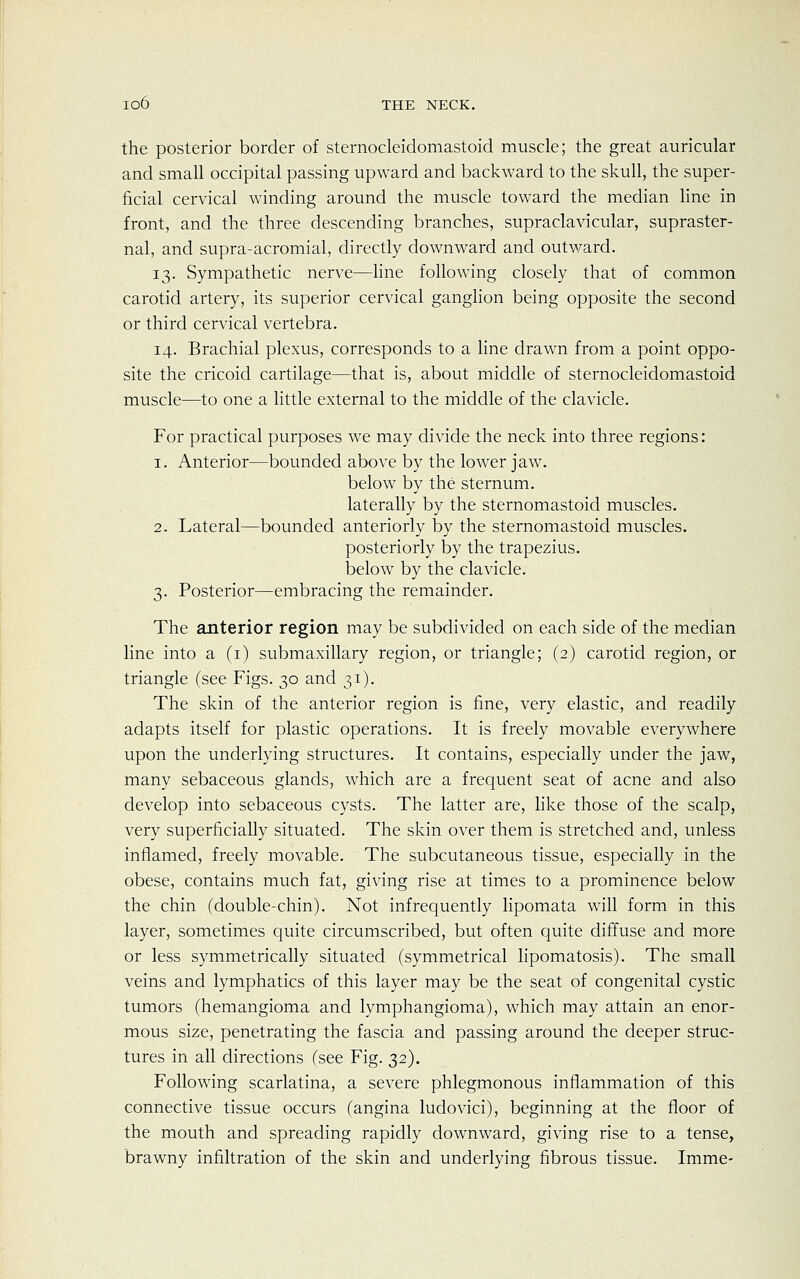 the posterior border of sternocleidomastoid muscle; the great auricular and small occipital passing upward and backward to the skull, the super- ficial cervical winding around the muscle toward the median line in front, and the three descending branches, supraclavicular, supraster- nal, and supra-acromial, directly downward and outward. 13. Sympathetic nerve—line following closely that of common carotid artery, its superior cervical ganglion being opposite the second or third cervical vertebra. 14. Brachial plexus, corresponds to a line drawn from a point oppo- site the cricoid cartilage—that is, about middle of sternocleidomastoid muscle—to one a little external to the middle of the clavicle. For practical purposes we may divide the neck into three regions : 1. Anterior—bounded above by the lower jaw. below by the sternum. laterally by the sternomastoid muscles. 2. Lateral—bounded anteriorly by the sternomastoid muscles. posteriorly by the trapezius, below by the clavicle. 3. Posterior—embracing the remainder. The anterior region may be subdivided on each side of the median line into a (1) submaxillary region, or triangle; (2) carotid region, or triangle (see Figs. 30 and 31). The skin of the anterior region is fine, very elastic, and readily adapts itself for plastic operations. It is freely movable everywhere upon the underlying structures. It contains, especially under the jaw, many sebaceous glands, which are a frequent seat of acne and also develop into sebaceous cysts. The latter are, like those of the scalp, very superficially situated. The skin over them is stretched and, unless inflamed, freely movable. The subcutaneous tissue, especially in the obese, contains much fat, giving rise at times to a prominence below the chin (double-chin). Not infrequently lipomata will form in this layer, sometimes quite circumscribed, but often quite diffuse and more or less symmetrically situated (symmetrical lipomatosis). The small veins and lymphatics of this layer may be the seat of congenital cystic tumors (hemangioma and lymphangioma), which may attain an enor- mous size, penetrating the fascia and passing around the deeper struc- tures in all directions (see Fig. 32). Following scarlatina, a severe phlegmonous inflammation of this connective tissue occurs (angina ludovici), beginning at the floor of the mouth and spreading rapidly downward, giving rise to a tense, brawny infiltration of the skin and underlying fibrous tissue. Imme-