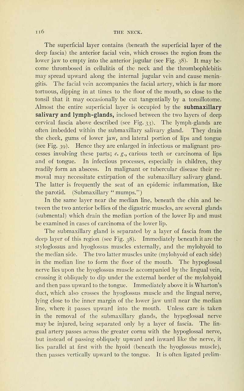 Il6 THE NECK. The superficial layer contains (beneath the superficial layer of the deep fascia) the anterior facial vein, which crosses the region from the lower jaw to empty into the anterior jugular (see Fig. 38). It may be- come thrombosed in cellulitis of the neck and the thrombophlebitis may spread upward along the internal jugular vein and cause menin- gitis. The facial vein accompanies the facial artery, which is far more tortuous, dipping in at times to the floor of the mouth, so close to the tonsil that it may occasionally be cut tangentially by a tonsillotome. Almost the entire superficial layer is occupied by the submaxillary salivary and lymph-glands, inclosed between the two layers of deep cervical fascia above described (see Fig. 33). The lymph-glands are often imbedded within the submaxillary salivary gland. They drain the cheek, gums of lower jaw, and lateral portion of lips and tongue (see Fig. 39). Hence they are enlarged in infectious or malignant pro- cesses involving these parts; e. g., carious teeth or carcinoma of lips and of tongue. In infectious processes, especially in children, they readily form an abscess. In malignant or tubercular disease their re- moval may necessitate extirpation of the submaxillary salivary gland. The latter is frequently the seat of an epidemic inflammation, like the parotid. (Submaxillary mumps.) In the same layer near the median line, beneath the chin and be- tween the two anterior bellies of the digastric muscles, are several glands (submental) which drain the median portion of the lower lip and must be examined in cases of carcinoma of the lower lip. The submaxillary gland is separated by a layer of fascia from the deep layer of this region (see Fig. 38). Immediately beneath it are the styloglossus and hyoglossus muscles externally, and the mylohyoid to the median side. The two latter muscles unite (mylohyoid of each side) in the median line to form the floor of the mouth. The hypoglossal nerve lies upon the hyoglossus muscle accompanied by the lingual vein, crossing it obliquely to dip under the external border of the mylohyoid and then pass upward to the tongue. Immediately above it is Wharton's duct, which also crosses the hyoglossus muscle and the lingual nerve, lying close to the inner margin of the lower jaw until near the median line, where it passes upward into the mouth. Unless care is taken in the removal of the submaxillary glands, the hypoglossal nerve may be injured, being separated only by a layer of fascia. The lin- gual artery passes across the greater cornu with the hypoglossal nerve, but instead of passing obliquely upward and inward like the nerve, it lies parallel at first with the hyoid (beneath the hyoglossus muscle), then passes vertically upward to the tongue. It is often ligated prelim-