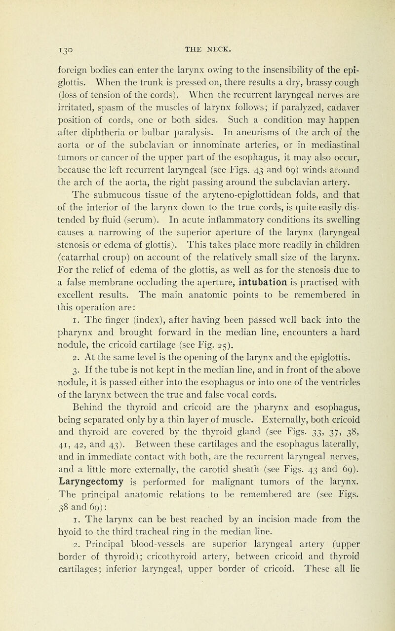 foreign bodies can enter the larynx owing to the insensibility of the epi- glottis. When the trunk is pressed on, there results a dry, brassy cough (loss of tension of the cords). When the recurrent laryngeal nerves are irritated, spasm of the muscles of larynx follows; if paralyzed, cadaver position of cords, one or both sides. Such a condition may happen after diphtheria or bulbar paralysis. In aneurisms of the arch of the aorta or of the subclavian or innominate arteries, or in mediastinal tumors or cancer of the upper part of the esophagus, it may also occur, because the left recurrent laryngeal (see Figs. 43 and 69) winds around the arch of the aorta, the right passing around the subclavian artery. The submucous tissue of the aryteno-epiglottidean folds, and that of the interior of the larynx down to the true cords, is quite easily dis- tended by fluid (serum). In acute inflammatory conditions its swelling causes a narrowing of the superior aperture of the larynx (laryngeal stenosis or edema of glottis). This takes place more readily in children (catarrhal croup) on account of the relatively small size of the larynx. For the relief of edema of the glottis, as well as for the stenosis due to a false membrane occluding the aperture, intubation is practised with excellent results. The main anatomic points to be remembered in this operation are: 1. The finger (index), after having been passed well back into the pharynx and brought forward in the median line, encounters a hard nodule, the cricoid cartilage (see Fig. 25). 2. At the same level is the opening of the larynx and the epiglottis. 3. If the tube is not kept in the median line, and in front of the above nodule, it is passed either into the esophagus or into one of the ventricles of the larynx between the true and false vocal cords. Behind the thyroid and cricoid are the pharynx and esophagus, being separated only by a thin layer of muscle. Externally, both cricoid and thyroid are covered by the thyroid gland (see Figs, ^t,, 37, 38, 41, 42, and 43). Between these cartilages and the esophagus laterally, and in immediate contact with both, are the recurrent laryngeal nerves, and a little more externally, the carotid sheath (see Figs. 43 and 69). Laryngectomy is performed for malignant tumors of the larynx. The principal anatomic relations to be remembered are (see Figs. 38 and 69): 1. The larynx can be best reached by an incision made from the hyoid to the third tracheal ring in the median line. 2. Principal blood-vessels are superior laryngeal artery (upper border of thyroid); cricothyroid artery, between cricoid and thyroid cartilages; inferior laryngeal, upper border of cricoid. These all lie