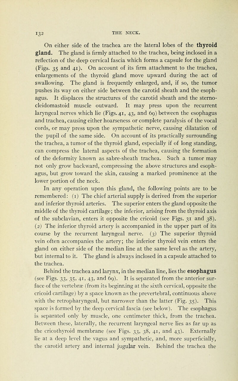 On either side of the trachea are the lateral lobes of the thyroid gland. The gland is firmly attached to the trachea, being inclosed in a reflection of the deep cervical fascia which forms a capsule for the gland (Figs. 35 and 41). On account of its firm attachment to the trachea, enlargements of the thyroid gland move upward during the act of swallowing. The gland is frequently enlarged, and, if so, the tumor pushes its way on either side between the carotid sheath and the esoph- agus. It displaces the structures of the carotid sheath and the sterno- cleidomastoid muscle outward. It may press upon the recurrent laryngeal nerves which lie (Figs. 41, 43, and 69) between the esophagus and trachea, causing either hoarseness or complete paralysis of the vocal cords, or may press upon the sympathetic nerve, causing dilatation of the pupil of the same side. On account of its practically surrounding the trachea, a tumor of the thyroid gland, especially if of long standing, can compress the lateral aspects of the trachea, causing the formation of the deformity known as sabre-sheath trachea. Such a tumor may not only grow backward, compressing the above structures and esoph- agus, but grow toward the skin, causing a marked prominence at the lower portion of the neck. In any operation upon this gland, the following points are to be remembered: (1) The chief arterial supply is derived from the superior and inferior thyroid arteries. The superior enters the gland opposite the middle of the thyroid cartilage; the inferior, arising from the thyroid axis of the subclavian, enters it opposite the cricoid (see Figs. 31 and 38). (2) The inferior thyroid artery is accompanied in the upper part of its course by the recurrent laryngeal nerve. (3) The superior thyroid vein often accompanies the artery; the inferior thyroid vein enters the gland on either side of the median line at the same level as the artery, but internal to it. The gland is always inclosed in a capsule attached to the trachea. Behind the trachea and larynx, in the median line, lies the esophagus (see Figs. 33, 35, 41, 43, and 69). It is separated from the anterior sur- face of the vertebrae (from its beginning at the sixth cervical, opposite the cricoid cartilage) by a space known as the prevertebral, continuous above with the retropharyngeal, but narrower than the latter (Fig. 35). This space is formed by the deep cervical fascia (see below). The esophagus is separated only by muscle, one centimeter thick, from the trachea. Between these, laterally, the recurrent laryngeal nerve lies as far up as the cricothyroid membrane (see Figs, t,^, 38, 41, and 43). Externally lie at a deep level the vagus and sympathetic, and, more superficially, the carotid artery and internal jugular vein. Behind the trachea the