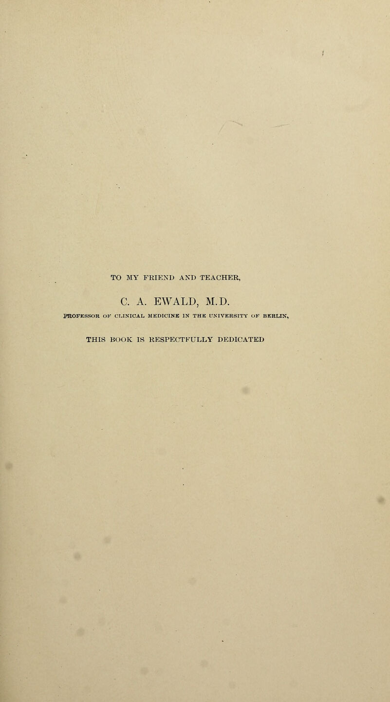 TO MY FRIEND AND TEACHER, C. A. EWALD, M.D. PROFESSOR OK CLINICAL MEDICINE IN THE UNIVERSITY OF BERLIN, THIS BOOK IS RESPECTFULLY DEDICATED