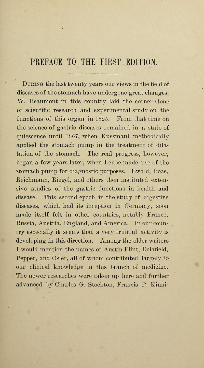 During the last twenty years our views in the field of diseases of the stomach have undergone great changes. W. Beaumont in this country laid the corner-stone of scientific research and experimental study on the functions of this organ in 1825. From that time on the science of gastric diseases remained in a state of quiescence until 1867, when Kussmaul methodically applied the stomach pump in the treatment of dila- tation of the stomach. The real progress, however, began a few years later, when Leube made use of the ■stomach pump for diagnostic purposes. Ewald, Boas, Eeichmann, Eiegel, and others then instituted exten- sive studies of the gastric functions in health and disease. This second epoch in the study of digestive diseases, which had its inception in Germany, soon made itself felt in other countries, notably France, Eussia, Austria, England, and America. In our coun- try especially it seems that a very fruitful activity is developing in this direction. Among the older writers I would mention the names of Austin Flint, Delafield, Pepper, and Osier, all of whom contributed largely to our clinical knowledge in this branch of medicine. The newer researches were taken up here and further advanced by Charles G. Stockton, Francis P. Kinni-