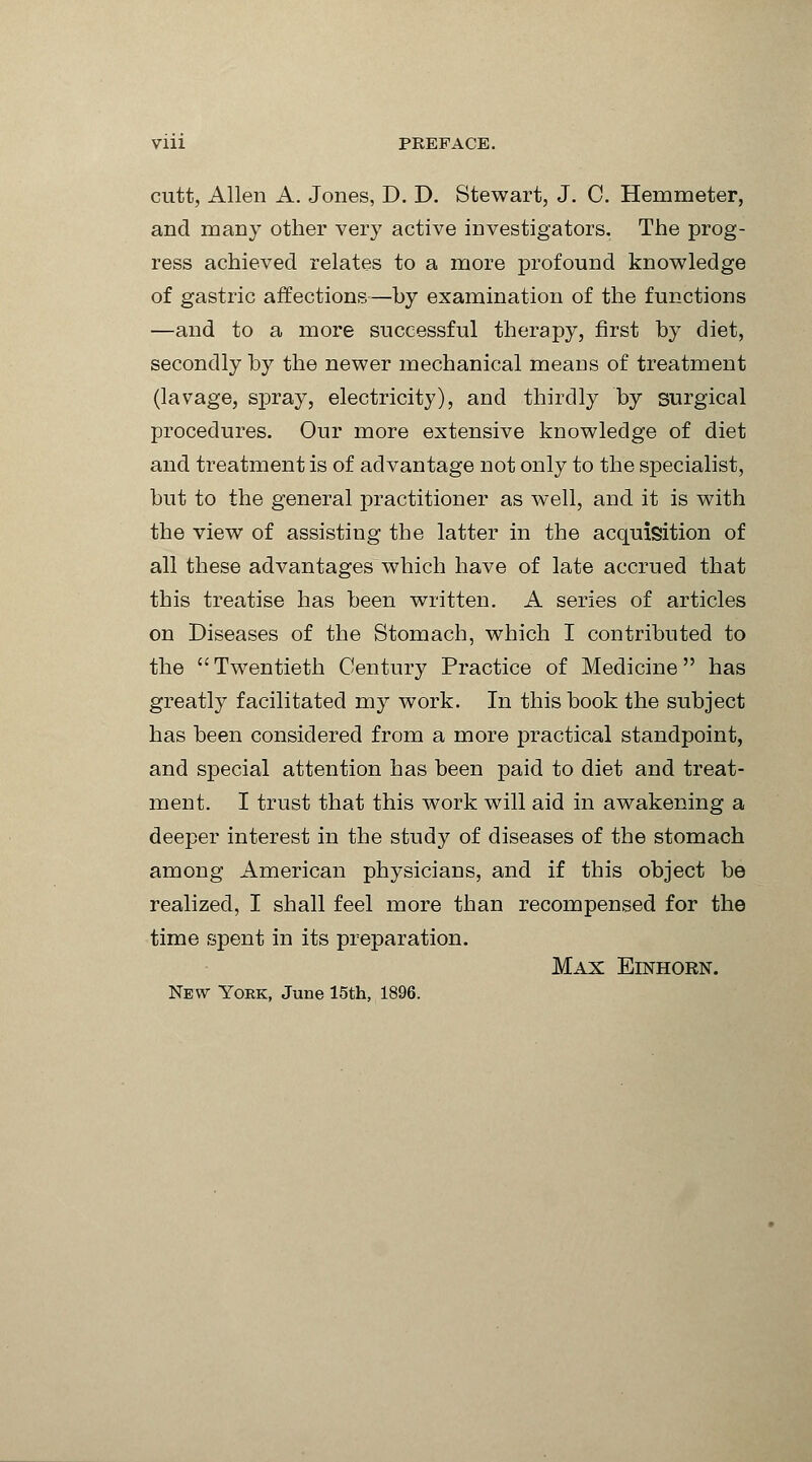 Vlll PREFACE. cutt, Allen A. Jones, D. D. Stewart, J. C. Hemmeter, and many other very active investigators. The prog- ress achieved relates to a more profound knowledge of gastric affections—by examination of the functions —and to a more successful therapy, first by diet, secondly by the newer mechanical means of treatment (lavage, spray, electricity), and thirdly by surgical procedures. Our more extensive knowledge of diet and treatment is of advantage not only to the specialist, but to the general practitioner as well, and it is with the view of assisting the latter in the acquisition of all these advantages which have of late accrued that this treatise has been written. A series of articles on Diseases of the Stomach, which I contributed to the Twentieth Century Practice of Medicine has greatly facilitated my work. In this book the subject has been considered from a more practical standpoint, and special attention has been paid to diet and treat- ment. I trust that this work will aid in awakening a deeper interest in the study of diseases of the stomach among American physicians, and if this object be realized, I shall feel more than recompensed for the time spent in its preparation. Max Einhorn. New York, June 15th, 1896.