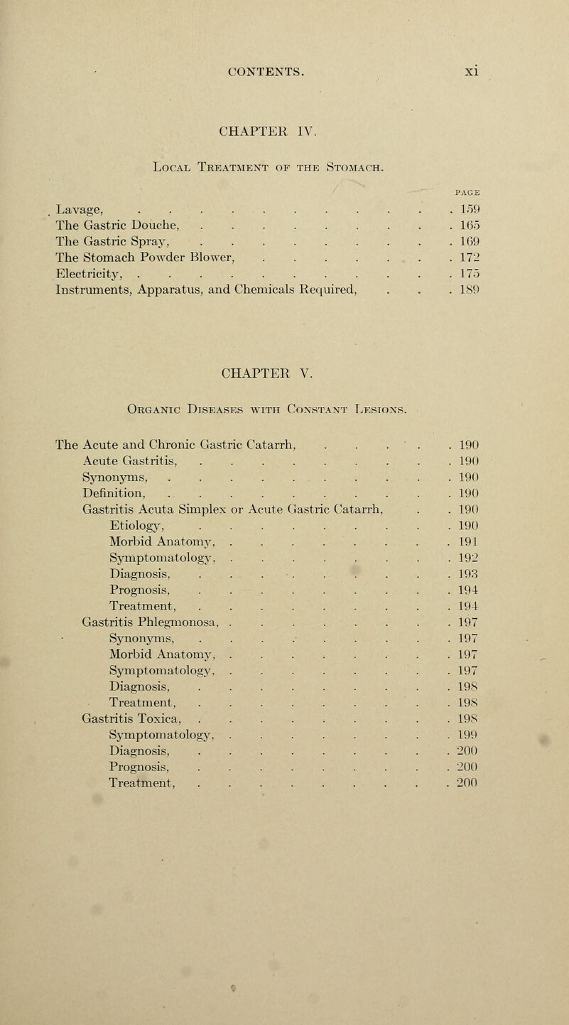 CHAPTER IV. Local Treatment of the Stomach. Lavage, .... The Gastric Douche, The Gastric Spray, The Stomach Powder Blower, Electricity, .... Instruments, Apparatus, and Chemicals Required PAGE 159 165 169 172 175 1S9 CHAPTER V. Organic Diseases with Constant Lesions. The Acute and Chronic Gastric Catarrh, . 190 Acute Gastritis, .... . 190 Synonyms, . 190 Definition, . 190 Gastritis Acuta Simplex or Acute Gastri c Catarrh, . 190 Etiology, . 190 Morbid Anatomy, . 191 Symptomatology, . 192 Diagnosis, . 193 Prognosis, . 194 Treatment, . 194 Gastritis Phlegmonosa, . 197 Synonyms, . 197 Morbid Anatomy, . 197 Symptomatology, . 197 Diagnosis, . 198 Treatment, . 198 Gastritis Toxica, . 198 Symptomatology, . 199 Diagnosis, . 200 Prognosis, . 200 Treatment, . 200