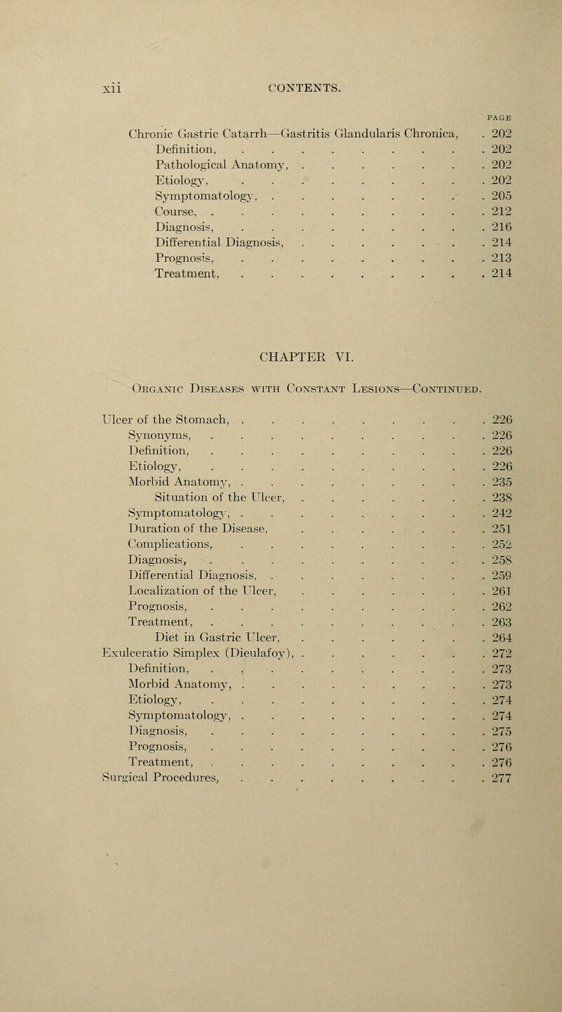 Chronic Gastric Catarrh—Gastritis Glandularis Chronica Definition, Pathological Anatomy, Etiology, Sy mpt omatology, Course, . Diagnosis, Differential Diagnosis, Prognosis, Treatment, PAGE 202 202 202 202 205 212 216 214 213 214 CHAPTER VI. Organic Diseases with Constant Lesions—Continued. Ulcer of the Stomach, . . 226 Synonyms, . 226 Definition, . 226 Etiology, . 226 Morbid Anatomy, . . 235 Situation of the Ulcer, . 238 Symptomatology, . . 242 Duration of the Disease, . 251 Complications, . 252 Diagnosis, . 258 Differential Diagnosis, . 259 Localization of the Ulcer, . 261 Prognosis, . 262 Treatment, . 263 Diet in Gastric Ulcer, . 264 Exulceratio Simplex (Dieulafoy), . 272 Definition, . 273 Morbid Anatomy, . . 273 Etiology, . 274 Symptomatology, . . 274 Diagnosis, . 275 Prognosis, . 276 Treatment, . 276 Surgical Procedures, . 277