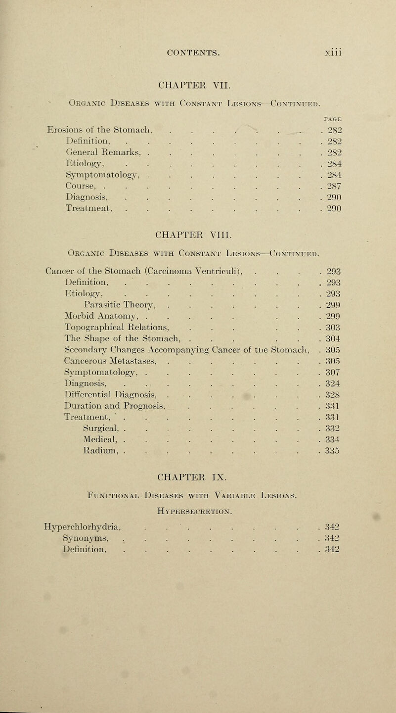 CHAPTER VII. Organic Diseases with Constant Lesions—Continued. PAGE Erosions of the Stomach, ........ 282 Definition, 282 General Remarks, ......... 282 Etiology 284 Symptomatology, ......... 284 Course, 2S7 Diagnosis, . . . . . . . . . . 290 Treatment 290 CHAPTER VIII. Organic Diseases with Constant Lesions—Continued. Cancer of the Stomach (Carcinoma Ventricu li), . . . 293 Definition, ..... 293 Etiology, ..... . . . . .293 Parasitic Theory, 299 -Morbid Anatomy, .... . 299 Topographical Relations, . 303 The Shape of the Stomach, . . 304 Secondary Changes Accompanying Cane er of tiie Stomach, . 305 Cancerous Metastases, . 305 Symptomatology, .... 307 Diagnosis, . 324 Differential Diagnosis, 32S Duration and Prognosis, 331 Treatment, . 331 Surgical, ..... 332 Medical, ..... 334 Radium, ..... 335 CHAPTER IX. Functional Diseases with Variable Lesions. Hypersecretion. Hyperchlorhydria. Synonyms, Definition, . 342 . 342 . 342