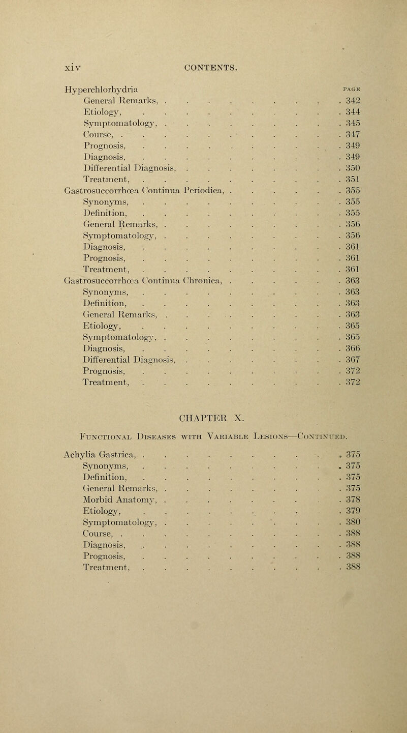 Hyperchlorhydria General Remarks, . Etiology, Symptomatology, . Course, . Prognosis, Diagnosis, Differential Diagnosis, Treatment, Gastrosuccorrhoea Continua Periodica, Synonyms, Definition, General Remarks, . Symptomatology, . Diagnosis, Prognosis, Treatment, Gastrosuccorrhoea Continua Chronica, Synonyms, Definition, General Remarks, . Etiology, Symptomatology, . Diagnosis, Differential Diagnosis, Prognosis, Treatment, PAGE 342 344 . 345 347 349 349 350 351 355 355 355 356 356 361 361 361 363 363 363 363 365 365 366 367 372 372 CHAPTER X. Functional Diseases with Variable Lesions— C< IXTINUED. ylia Gastrica, ........... 375 Synonyms, Definition, „ 375 . 375 General Remarks, . 375 Morbid Anatomy, . 378 Etiology, . 379 Symptomatology, Course, . . 380 . 3SS Diagnosis, . 388 Prognosis, Treatment, . 388 . 3SS