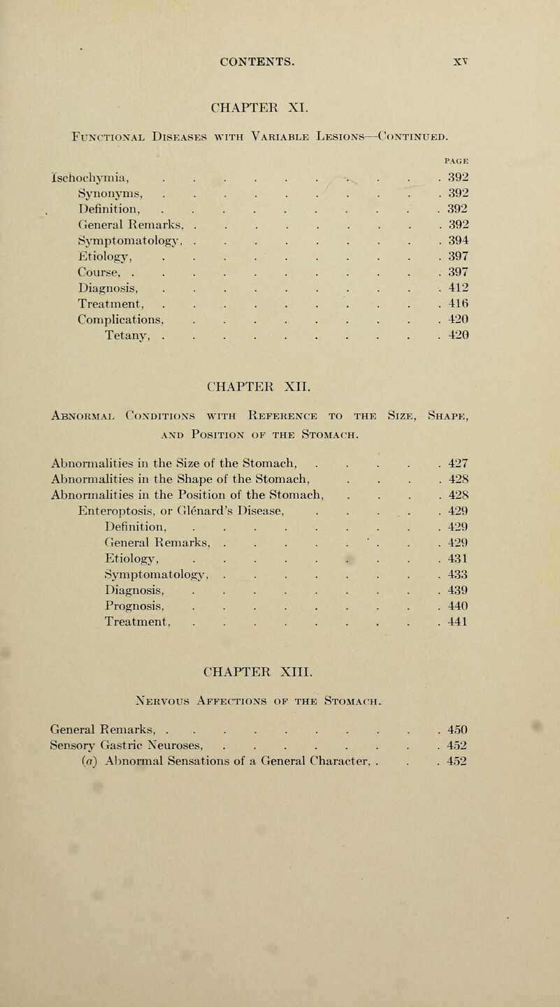 CHAPTER XI. Functional Diseases with Variable Lesions—Continued. ischochymia, Synonyms, Definition, General Remarks, Symptomatology, Etiology, Course. . Diagnosis, Treatment, Complications, Tetany, PAGE 392 392 392 . 392 394 397 397 412 416 420 420 CHAPTER XII. Abnormal Conditions with Reference to the Size, Shape, and Position of the Stomach. Abnormalities in the Size of the Stomach, . 427 Abnormalities in the Shape of the Stomach, . 428 Abnormalities in the Position of the Stomach, . 428 Enteroptosis, or Glenard's Disease, . 429 Definition, .... . 429 General Remarks, . . 429 Etiology, .... . 431 Symptomatology, . 433 Diagnosis, .... . 439 Prognosis, .... . 440 Treatment, .... . 441 CHAPTER XIII. Nervous Affections of the Stomach. General Remarks, ........ Sensory Gastric Neuroses, ...... (a) Abnormal Sensations of a General Character, . 450 452 452