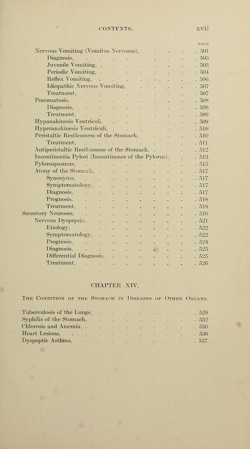 Nervous Vomiting (Vomitus Nervosus), Diagnosis, Juvenile Vomiting, . Periodic Vomiting, . Reflex Vomiting, Idiopathic Nervous Vomiting Treatment, Pneumatosis, Diagnosis, Treatment, Hypanakinesis Ventriculi, Hyperanakinesis Ventriculi, . Peristaltic Restlessness of the Stomach, Treatment, ..... Antiperistaltic Restlessness of the Stomach Incontinentia Pylori (Incontinence of the Pylorus) Pylorospasmus, Atony of the Stomach, Synonyms, Symptomatology, Diagnosis, Prognosis, Treatment, Secretory Neuroses, Nervous Dyspepsia, Etiology, Symptomatology, Prognosis, Diagnosis, Differential Diagnosis, Treatment, PAGE 501 503 503 504 506 507 507 50S 509 509 509 510 510 511 512 513 515 517 517 517 517 518 518 519 521 522 522 524 525 525 526 CHAPTER NIV. The Condition of the Stomach in Diseases of Other Organs. Tuberculosis of the Lungs, .... . . . .529 Syphilis of the Stomach, .... . 532 Chlorosis and Ansemia, ..... . 536 Heart Lesions, ...... . 536 Dyspeptic Asthma, ..... . 537