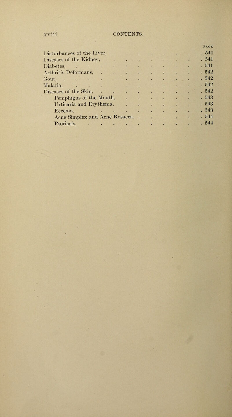 1 )isturbances of the Liver, Diseases of the Kidney, Diabetes, Arthritis Deformans, Gout, . Malaria, Diseases of the Skin, Pemphigus of the Mouth, Urticaria and Erythema, Eczema, Acne Simplex and Acne Rosacea, Psoriasis, .... PAGE . 540 . 541 . 541 . 542 . 542 . 542 . 542 . 543 . 543 . 543 . 544 . 544