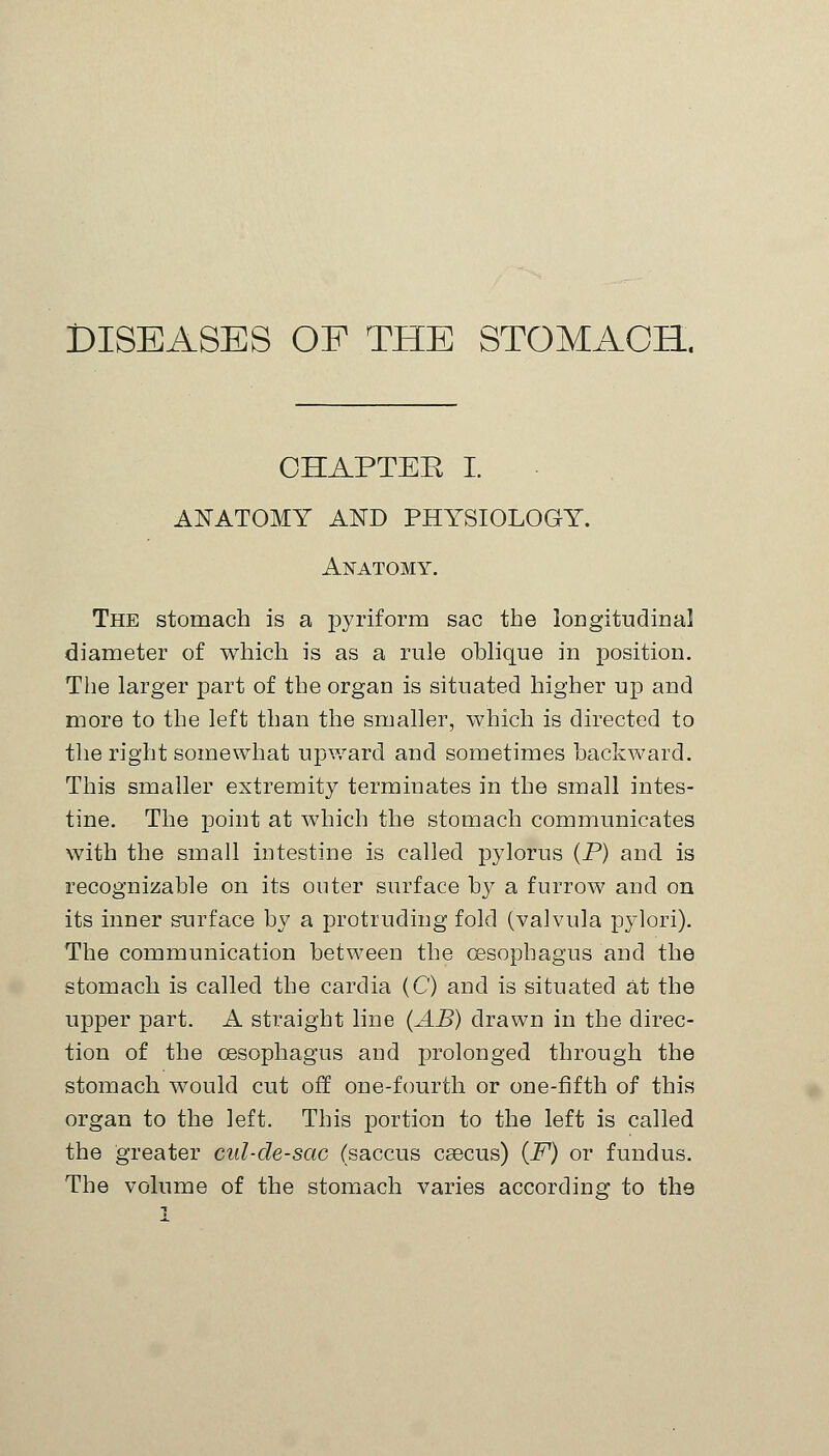 DISEASES OF THE STOMACH. CHAPTER I. ANATOMY AND PHYSIOLOGY. Anatomy. The stomach is a pyriform sac the longitudinal diameter of which is as a rule oblique in position. The larger part of the organ is situated higher up and more to the left than the smaller, which is directed to the right somewhat upward and sometimes backward. This smaller extremity terminates in the small intes- tine. The point at which the stomach communicates with the small intestine is called pylorus (P) and is recognizable on its outer surface by a furrow and on its inner surface by a protruding fold (valvula pylori). The communication between the oesophagus and the stomach is called the cardia (C) and is situated at the upper part. A straight line (AB) drawn in the direc- tion of the oesophagus and prolonged through the stomach would cut off one-fourth or one-fifth of this organ to the left. This portion to the left is called the greater cul-de-sac (saccus caecus) (F) or fundus. The volume of the stomach varies according to the