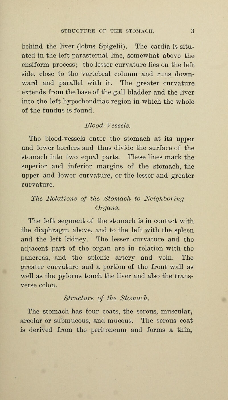 behind the liver (lobus Spigelii). The cardia is situ- ated in the left parasternal line, somewhat above the ensiform process; the lesser curvature lies on the left side, close to the vertebral column and runs down- ward and parallel with it. The greater curvature ' extends from the base of the gall bladder and the liver into the left hypochondriac region in which the whole of the fundus is found. Blood- Vessels. The blood-vessels enter the stomach at its upper and lower borders and thus divide the surface of the stomach into two equal parts. These lines mark the superior and inferior margins of the stomach, the upper and lower curvature, or the lesser and greater curvature. The Relations of the Stomach to Neighboring Organs. The left segment of the stomach is in contact with the diaphragm above, and to the left with the spleen and the left kidney. The lesser curvature and the adjacent part of the organ are in relation with the pancreas, and the splenic artery and vein. The greater curvature and a portion of the front wall as well as the pylorus touch the liver and also the trans- verse colon. Structure of the Stomach. The stomach has four coats, the serous, muscular, areolar or submucous, and mucous. The serous coat is derived from the peritoneum and forms a thin,