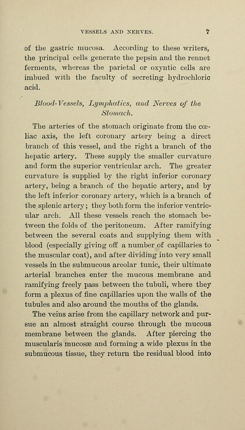 of the gastric mucosa. According to these writers, the principal cells generate the pepsin and the rennet ferments, whereas the parietal or oxyntic cells are imbued with the faculty of secreting hydrochloric acid. Blood-Vessels, Lymphatics, and Nerves of the Stomach. The arteries of the stomach originate from the cce- liac axis, the left coronary artery being a direct branch of this vessel, and the right a branch of the hepatic artery. These supply the smaller curvature and form the superior ventricular arch. The greater curvature is supplied by the right inferior coronary artery, being a branch of the hepatic artery, and by the left inferior coronary artery, which is a branch of the splenic artery; they both form the inferior ventric- ular arch. All these vessels reach the stomach be- tween the folds of the peritoneum. After ramifying between the several coats and supplying them with blood (especially giving off a number of capillaries to the muscular coat), and after dividing into very small vessels in the submucous areolar tunic, their ultimate arterial branches enter the mucous membrane and ramifying freely pass between the tubuli, where they form a plexus of fine capillaries upon the walls of the tubules and also around the mouths of the glands. The veins arise from the capillary network and pur- sue an almost straight course through the mucous membrane between the glands. After piercing the muscularis mucosae and forming a wide plexus in the submucous tissue, they return the residual blood into