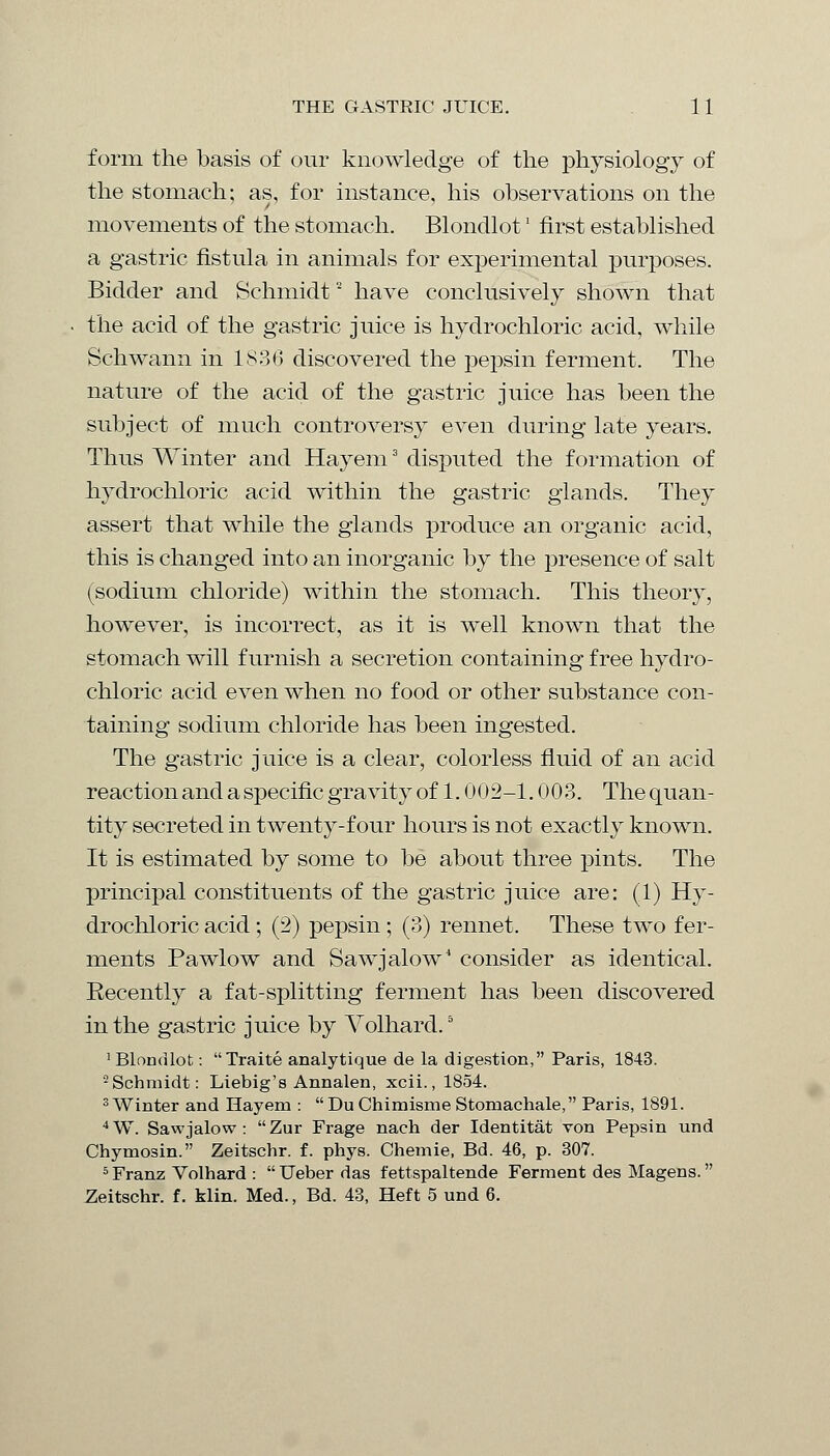 form the basis of our knowledge of the physiology of the stomach; as, for instance, his observations on the movements of the stomach. Blondlot' first established a gastric fistula in animals for experimental purposes. Bidder and Schmidt2 have conclusively shown that the acid of the gastric juice is hydrochloric acid, while Schwann in 1836 discovered the pepsin ferment. The nature of the acid of the gastric juice has been the subject of much controversy even during late years. Thus Winter and Hayem3 disputed the formation of hydrochloric acid within the gastric glands. They assert that while the glands produce an organic acid, this is changed into an inorganic by the presence of salt (sodium chloride) within the stomach. This theory, however, is incorrect, as it is well known that the stomach will furnish a secretion containing free hydro- chloric acid even when no food or other substance con- taining sodium chloride has been ingested. The gastric juice is a clear, colorless fluid of an acid reaction and a specific gravity of 1.002-1.003. Thequan- tity secreted in twenty-four hours is not exactly known. It is estimated by some to be about three pints. The principal constituents of the gastric juice are: (1) Hy- drochloric acid; (2) pepsin ; (3) rennet. These two fer- ments Pawlow and Sawjalow4 consider as identical. Eecently a fat-splitting ferment has been discovered in the gastric juice by Volhard.5 1 Blondlot: Traite analytique de la digestion, Paris, 1843. 2 Schmidt: Liebig's Annalen, xcii., 1854. 3 Winter and Hayem :  Du Chimisme Stomachale, Paris, 1891. 4W. Sawjalow : Zur Frage nach der Identitat von Pepsin und Chymosin. Zeitschr. f. phys. Chemie, Bd. 46, p. 307. 5 Franz Volhard :  Ueber das fettspaltende Ferment des Magens. Zeitschr. f. klin. Med., Bd. 43, Heft 5 und 6.