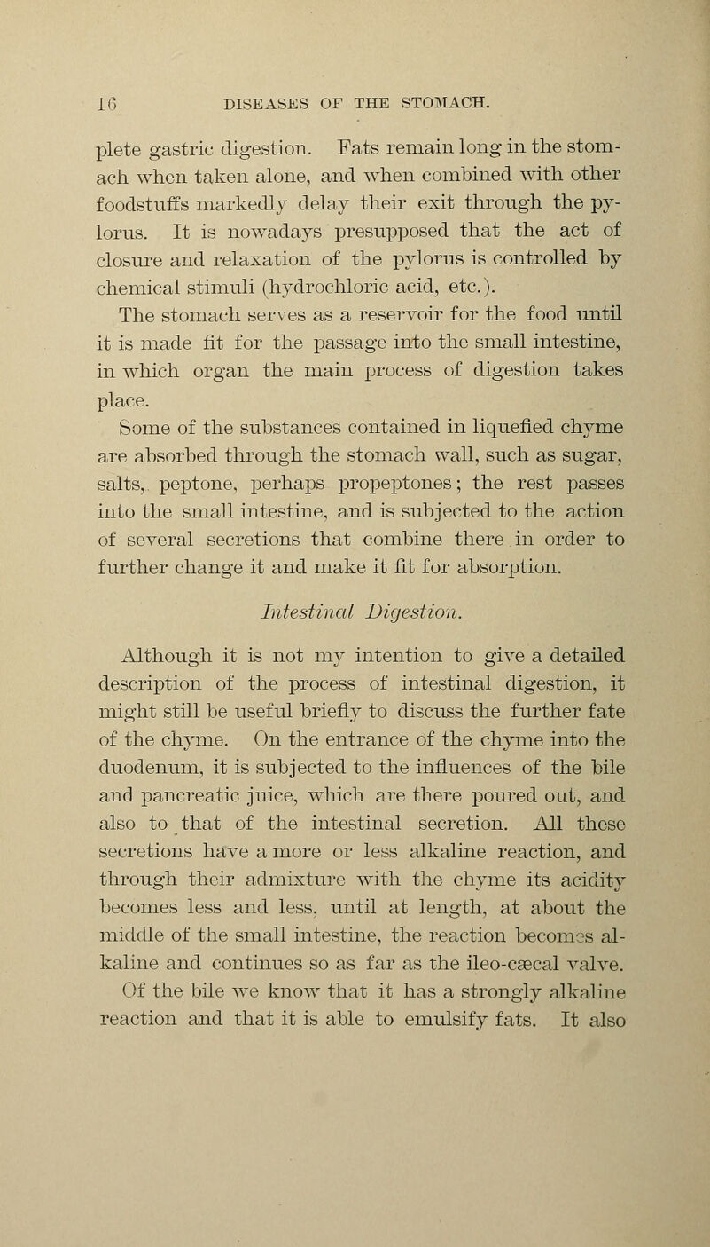 plete gastric digestion. Fats remain long in the stom- ach when taken alone, and when combined with other foodstuffs markedly delay their exit through the py- lorus. It is nowadays presupposed that the act of closure and relaxation of the pylorus is controlled by chemical stimuli (hydrochloric acid, etc.). The stomach serves as a reservoir for the food until it is made fit for the passage into the small intestine, in which organ the main process of digestion takes place. Some of the substances contained in liquefied chyme are absorbed through the stomach wall, such as sugar, salts, peptone, perhaps propeptones; the rest passes into the small intestine, and is subjected to the action of several secretions that combine there in order to further change it and make it fit for absorption. Intestinal Digestion. Although it is not my intention to give a detailed description of the process of intestinal digestion, it might still be useful briefly to discuss the further fate of the chyme. On the entrance of the chyme into the duodenum, it is subjected to the influences of the bile and pancreatic juice, which are there poured out, and also to that of the intestinal secretion. All these secretions have a more or less alkaline reaction, and through their admixture with the chyme its acidity becomes less and less, until at length, at about the middle of the small intestine, the reaction becomes al- kaline and continues so as far as the ileo-csecal valve. Of the bile we know that it has a strongly alkaline reaction and that it is able to emulsify fats. It also