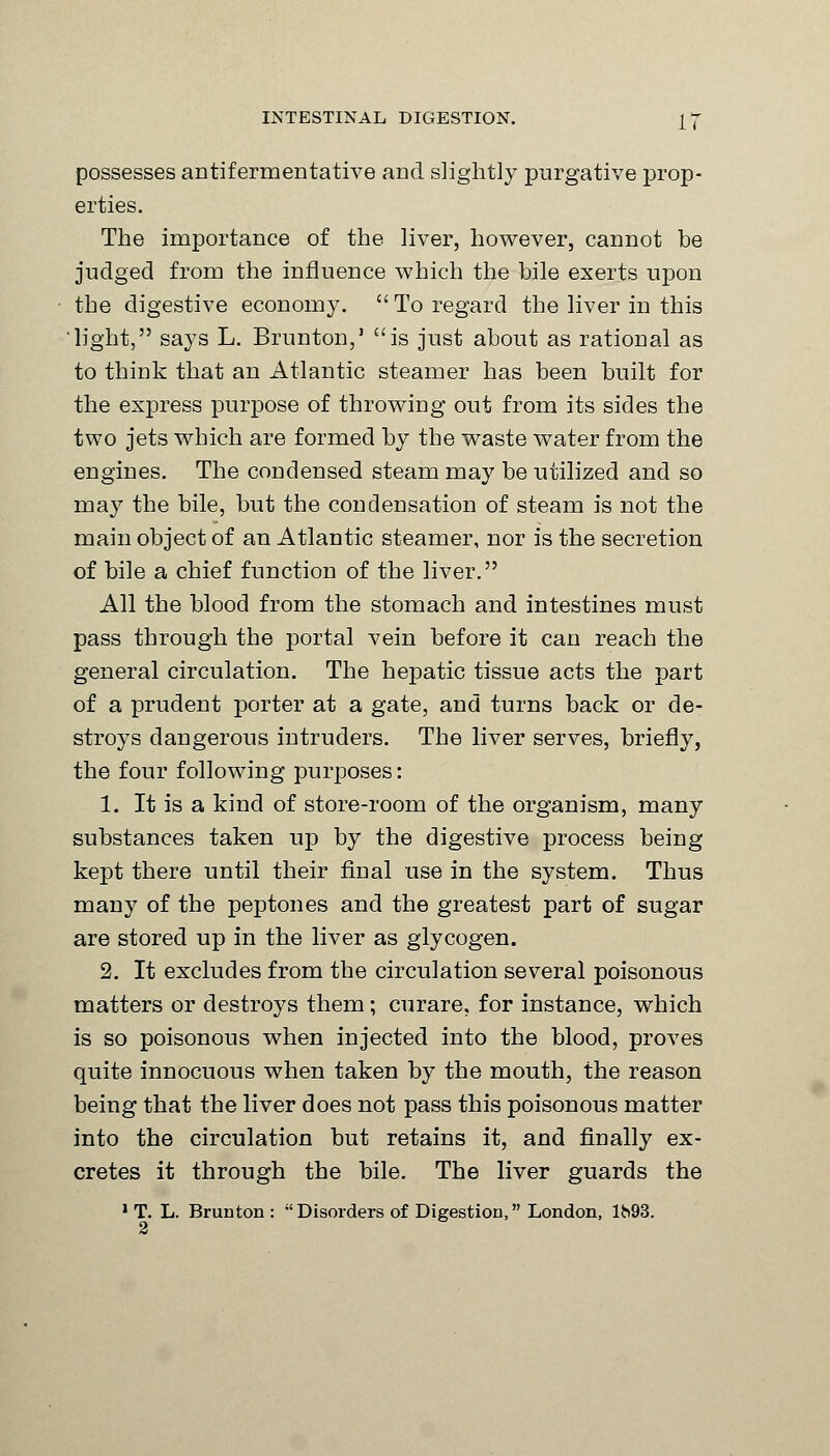 possesses antifermentative and slightly purgative prop- erties. The importance of the liver, however, cannot be judged from the influence which the bile exerts upon the digestive economy.  To regard the liver in this light, says L. Brunton,' is just about as rational as to think that an Atlantic steamer has been built for the express purpose of throwing out from its sides the two jets which are formed by the waste water from the engines. The condensed steam may be utilized and so may the bile, but the condensation of steam is not the main object of an Atlantic steamer, nor is the secretion of bile a chief function of the liver. All the blood from the stomach and intestines must pass through the portal vein before it can reach the general circulation. The hepatic tissue acts the part of a prudent porter at a gate, and turns back or de- stroys dangerous intruders. The liver serves, briefly, the four following purposes: 1. It is a kind of store-room of the organism, many substances taken up by the digestive process being kept there until their final use in the system. Thus many of the peptones and the greatest part of sugar are stored up in the liver as glycogen. 2. It excludes from the circulation several poisonous matters or destroys them; curare, for instance, which is so poisonous when injected into the blood, proves quite innocuous when taken by the mouth, the reason being that the liver does not pass this poisonous matter into the circulation but retains it, and finally ex- cretes it through the bile. The liver guards the 1 T. L. Brunton : Disorders of Digestion, London, 1^93. 2