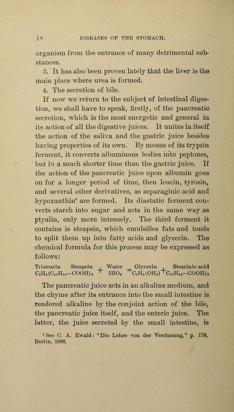 organism from the entrance of many detrimental sub- stances. 3. It has also been proven lately that the liver is the main place where urea is formed. 4. The secretion of bile. If now we return to the subject of intestinal diges- tion, we shall have to speak, firstly, of the pancreatic secretion, which is the most energetic and general in its action of all the digestive juices. It unites in itself the action of the saliva and the gastric juice besides having properties of its own. By means of its trypsin ferment, it converts albuminous bodies into peptones, but in a much shorter time than the gastric juice. If the action of the pancreatic juice upon albumin goes on for a longer period of time, then leucin, tyrosin, and several other derivatives, as asparaginic acid and hypoxanthin' are formed. Its diastatic ferment con- verts starch into sugar and acts in the same way as ptyalin, only more intensely. The third ferment it contains is steapsin, which emulsifies fats and tends to split them up into fatty acids and glycerin. The chemical formula for this process may be expressed as follows: Tristearin Steapsin , Water _ Glycerin , Stearinic acid C8H6(Cl,H34—COOH)s + 3H02 ~C,H6(OH8)',C,tH„—COOH)3 The pancreatic juice acts in an alkaline medium, and the chyme after its entrance into the small intestine is rendered alkaline by the conjoint action of the bile, the pancreatic juice itself, and the enteric juice. The latter, the juice secreted by the small intestine, is 'See C. A. Ewald: Die Lehre von der Verdauung, p. 176, Berlin, 1890.