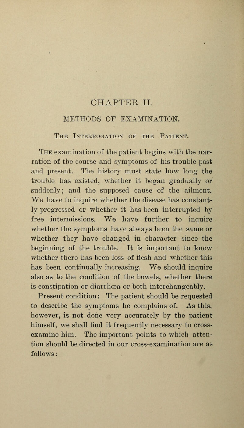 METHODS OF EXAMINATION. The Interrogation of the Patient. The examiDation of the patient begins with the nar- ration of the course and symptoms of his trouble past and present. The history must state how long the trouble has existed, whether it began gradually or suddenly; and the supposed cause of the ailment. We have to inquire whether the disease has constant- ly progressed or whether it has been interrupted by free intermissions. We have further to inquire whether the symptoms have always been the same or whether they have changed in character since the beginning of the trouble. It is important to know whether there has been loss of flesh and whether this has been continually increasing. We should inquire also as to the condition of the bowels, whether there is constipation or diarrhoea or both interchangeably. Present condition: The patient should be requested to describe the symptoms he complains of. As this, however, is not done very accurately by the patient himself, we shall find it frequently necessary to cross- examine him. The important points to which atten- tion should be directed in our cross-examination are as follows: