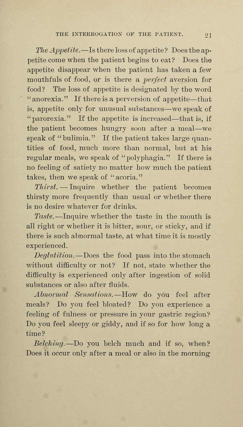 The Appetite.—Is there loss of appetite ? Does the ap- petite come when the patient begins to eat? Does the appetite disappear when the patient has taken a few mouthfuls of food, or is there a perfect aversion for food? The loss of appetite is designated by the word anorexia. If there is a perversion of appetite—that is, appetite only for unusual substances—we speak of parorexia. If the appetite is increased—that is, if the patient becomes hungry soon after a meal—we speak of bulimia. If the patient takes large quan- tities of food, much more than normal, but at his regular meals, we speak of polyphagia. If there is no feeling of satiety no matter how much the patient takes, then we speak of acoria. Thirst. — Inquire whether the patient becomes thirsty more frequently than usual or whether there is no desire whatever for drinks. Taste.—Inquire whether the taste in the mouth is all right or whether it is bitter, sour, or sticky, and if there is such abnormal taste, at what time it is mostly experienced. Deglutition.—Does the food pass into the stomach without difficulty or not? If not, state whether the difficulty is experienced only after ingestion of solid substances or also after fluids. Abnormal Sensations.—How do you feel after meals? Do you feel bloated? Do you experience a feeling of fulness or pressure in your gastric region? Do you feel sleepy or giddy, and if so for how long a time? Belching.—Do you belch much and if so, when? Does it occur only after a meal or also in the morning