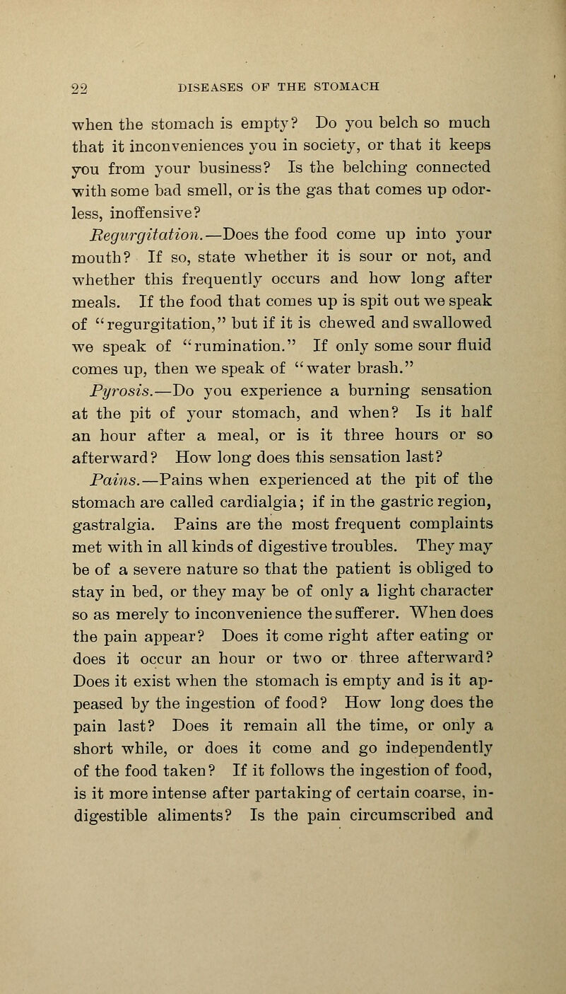 when the stomach is empty? Do you belch so much that it inconveniences you in society, or that it keeps you from your business? Is the belching connected with some bad smell, or is the gas that comes up odor- less, inoffensive? Regurgitation.—Does the food come up into your mouth? If so, state whether it is sour or not, and whether this frequently occurs and how long after meals. If the food that comes up is spit out we speak of regurgitation, but if it is chewed and swallowed we speak of rumination. If only some sour fluid comes up, then we speak of water brash. Pyrosis.—Do you experience a burning sensation at the pit of your stomach, and when? Is it half an hour after a meal, or is it three hours or so afterward? How long does this sensation last? Pains.—Pains when experienced at the pit of the stomach are called cardialgia; if in the gastric region, gastralgia. Pains are the most frequent complaints met with in all kinds of digestive troubles. They may be of a severe nature so that the patient is obliged to stay in bed, or they may be of only a light character so as merely to inconvenience the sufferer. When does the pain appear? Does it come right after eating or does it occur an hour or two or three afterward? Does it exist when the stomach is empty and is it ap- peased by the ingestion of food ? How long does the pain last? Does it remain all the time, or only a short while, or does it come and go independently of the food taken? If it follows the ingestion of food, is it more intense after partaking of certain coarse, in- digestible aliments? Is the pain circumscribed and