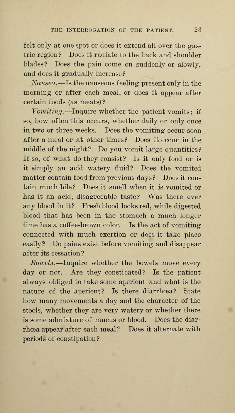 felt only at one spot or does it extend all over the gas- tric region? Does it radiate to the back and shoulder blades? Does the pain come on suddenly or slowly, and does it gradually increase? Nausea.—Is the nauseous feeling present only in the morning or after each meal, or does it appear after certain foods (as meats)? Vomiting.—Inquire whether the patient vomits; if so, how often this occurs, whether daily or only once in two or three weeks. Does the vomiting occur soon after a meal or at other times? Does it occur in the middle of the night? Do you vomit large quantities? If so, of what do they consist? Is it only food or is it simply an acid watery fluid? Does the vomited matter contain food from previous days? Does it con- tain much bile? Does it smell when it is vomited or has it an acid, disagreeable taste? Was there ever any blood in it? Fresh blood looks red, while digested blood that has been in the stomach a much longer time has a coffee-brown color. Is the act of vomiting connected with much exertion or does it take place easily? Do pains exist before vomiting and disappear after its cessation? Bowels.—Inquire whether the bowels move every day or not. Are they constipated? Is the patient always obliged to take some aperient and what is the nature of the aperient? Is there diarrhoea? State how many movements a day and the character of the stools, whether they are very watery or whether there is some admixture of mucus or blood. Does the diar- rhoea appear after each meal? Does it alternate with periods of constipation?