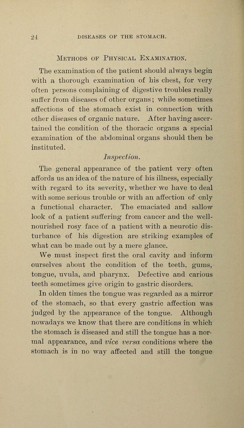 Methods of Physical Examination. The examination of the patient should always begin with a thorough examination of his chest, for very often persons complaining of digestive troubles really suffer from diseases of other organs; while sometimes affections of the stomach exist in connection with other diseases of organic nature. After having ascer- tained the condition of the thoracic organs a special examination of the abdominal organs should then be instituted. Inspection. The general appearance of the patient very often affords us an idea of the nature of his illness, especially with regard to its severity, whether we have to deal with some serious trouble or with an affection of only a functional character. The emaciated and sallow look of a patient suffering from cancer and the well- nourished rosy face of a patient with a neurotic dis- turbance of his digestion are striking examples of what can be made out by a mere glance. We must inspect first the oral cavity and inform ourselves about the condition of the teeth, gums, tongue, uvula, and pharynx. Defective and carious teeth sometimes give origin to gastric disorders. In olden times the tongue was regarded as a mirror of the stomach, so that every gastric affection was judged by the appearance of the tongue. Although nowadays we know that there are conditions in which the stomach is diseased and still the tongue has a nor- mal appearance, and vice versa conditions where the stomach is in no way affected and still the tongue