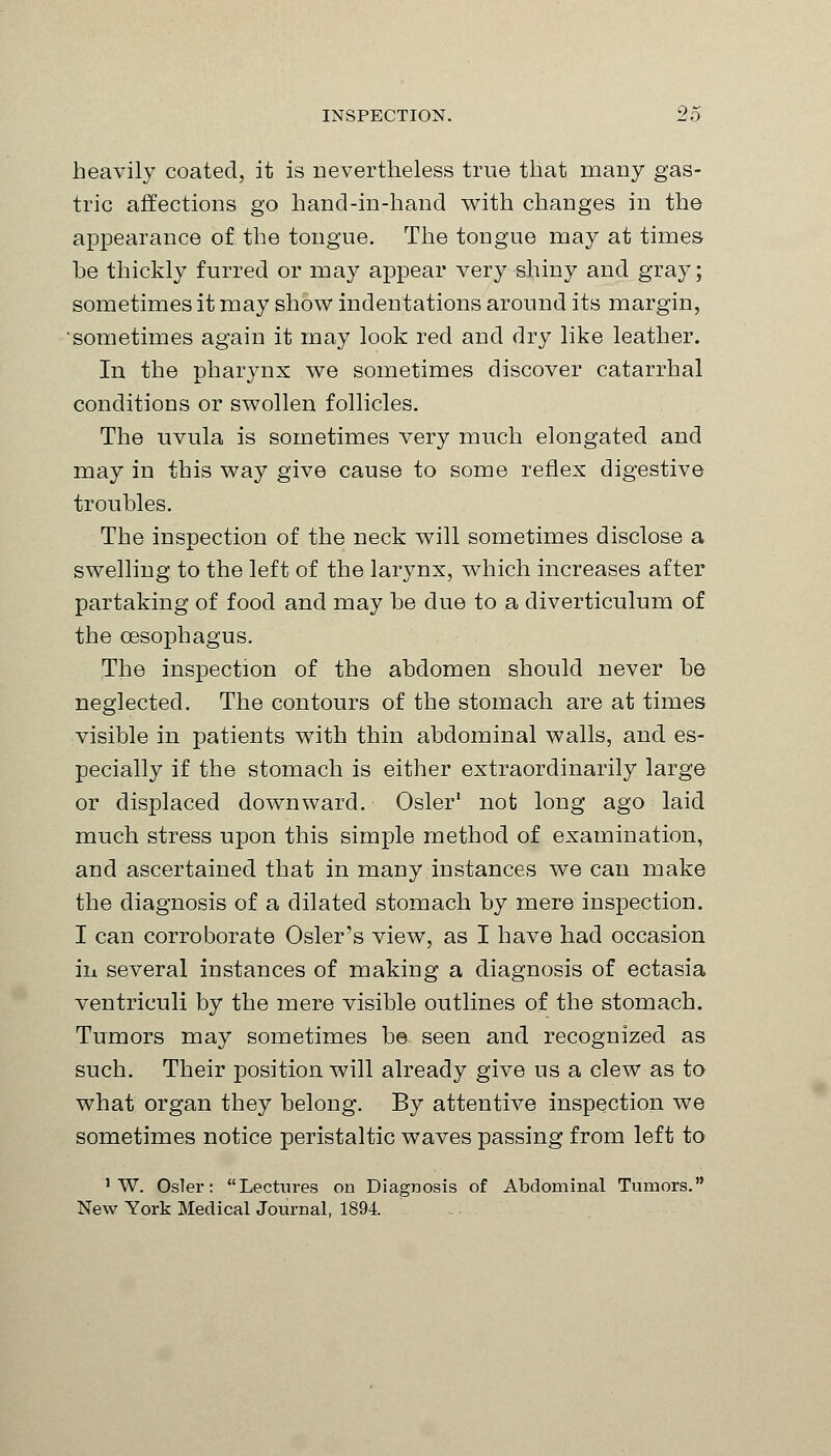 heavily coated, it is nevertheless true that many gas- tric affections go hand-in-hand with changes in the appearance of the tongue. The tongue may at times he thickly furred or may appear very shiny and gray; sometimes it may show indentations around its margin, sometimes again it may look red and dry like leather. In the pharynx we sometimes discover catarrhal conditions or swollen follicles. The uvula is sometimes very much elongated and may in this way give cause to some reflex digestive troubles. The inspection of the neck will sometimes disclose a swelling to the left of the larynx, which increases after partaking of food and may he due to a diverticulum of the oesophagus. The inspection of the abdomen should never be neglected. The contours of the stomach are at times visible in patients with thin abdominal walls, and es- pecially if the stomach is either extraordinarily large or displaced downward. Osier1 not long ago laid much stress upon this simple method of examination, and ascertained that in many instances we can make the diagnosis of a dilated stomach by mere inspection. I can corroborate Osier's view, as I have had occasion in several instances of making a diagnosis of ectasia ventriculi by the mere visible outlines of the stomach. Tumors may sometimes be seen and recognized as such. Their position will already give us a clew as to what organ they belong. By attentive inspection we sometimes notice peristaltic waves passing from left to 1 W. Osier: Lectures on Diagnosis of Abdominal Tumors. New York Medical Journal, 1894.