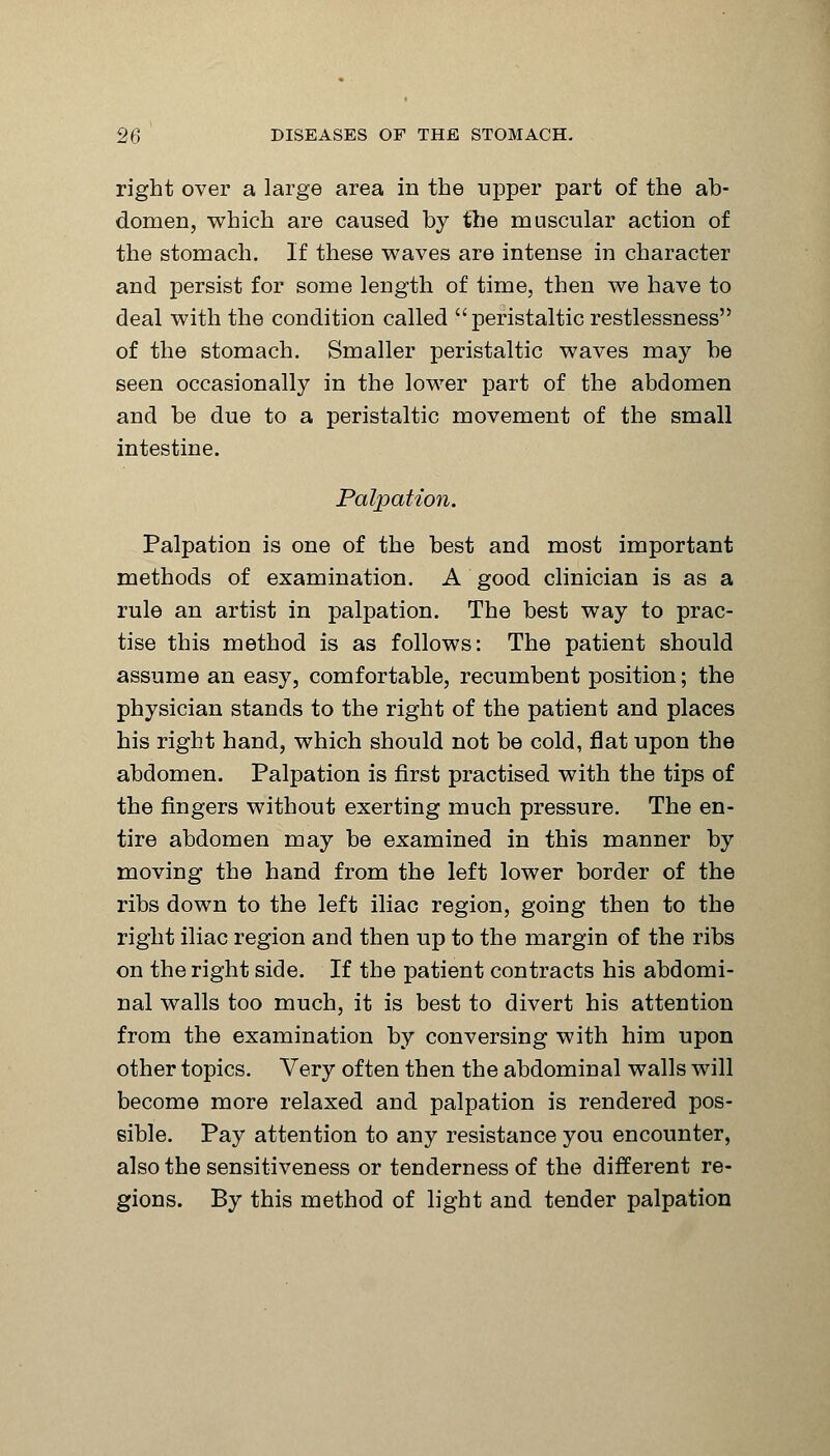 right over a large area in the upper part of the ab- domen, which are caused by the muscular action of the stomach. If these waves are intense in character and persist for some length of time, then we have to deal with the condition called ■ peristaltic restlessness of the stomach. Smaller peristaltic waves may be seen occasionally in the lower part of the abdomen and be due to a peristaltic movement of the small intestine. Palpation. Palpation is one of the best and most important methods of examination. A good clinician is as a rule an artist in palpation. The best way to prac- tise this method is as follows: The patient should assume an easy, comfortable, recumbent position; the physician stands to the right of the patient and places his right hand, which should not be cold, flat upon the abdomen. Palpation is first practised with the tips of the fingers without exerting much pressure. The en- tire abdomen may be examined in this manner by moving the hand from the left lower border of the ribs down to the left iliac region, going then to the right iliac region and then up to the margin of the ribs on the right side. If the patient contracts his abdomi- nal walls too much, it is best to divert his attention from the examination by conversing with him upon other topics. Very often then the abdominal walls will become more relaxed and palpation is rendered pos- sible. Pay attention to any resistance you encounter, also the sensitiveness or tenderness of the different re- gions. By this method of light and tender palpation