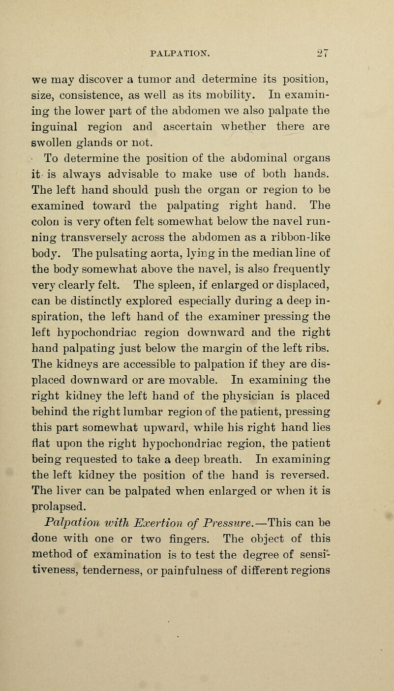 we may discover a tumor and determine its position, size, consistence, as well as its mobility. In examin- ing the lower part of the abdomen we also palpate the inguinal region and ascertain whether there are swollen glands or not. ■ To determine the position of the abdominal organs it' is always advisable to make use of both hands. The left hand should push the organ or region to be examined toward the palpating right hand. The colon is very often felt somewhat below the navel run- ning transversely across the abdomen as a ribbon-like body. The pulsating aorta, lying in the median line of the body somewhat above the navel, is also frequently very clearly felt. The spleen, if enlarged or displaced, can be distinctly explored especially during a deep in- spiration, the left hand of the examiner pressing the left hypochondriac region downward and the right hand palpating just below the margin of the left ribs. The kidneys are accessible to palpation if they are dis- placed downward or are movable. In examining the right kidney the left hand of the physician is placed behind the right lumbar region of the patient, pressing this part somewhat upward, while his right hand lies flat upon the right hypochondriac region, the patient being requested to take a deep breath. In examining the left kidney the position of the hand is reversed. The liver can be palpated when enlarged or when it is prolapsed. Palpation with Exertion of Pressure.—This can be done with one or two fingers. The object of this method of examination is to test the degree of sensi- tiveness, tenderness, or painfulness of different regions