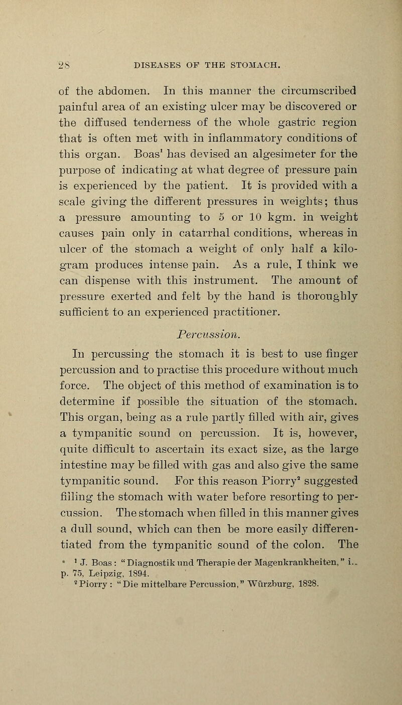 of the abdomen. In this manner the circumscribed painful area of an existing ulcer may be discovered or the diffused tenderness of the whole gastric region that is often met with in inflammatory conditions of this organ. Boas' has devised an algesimeter for the purpose of indicating at what degree of pressure pain is experienced by the patient. It is provided with a scale giving the different pressures in weights; thus a pressure amounting to 5 or 10 kgm. in weight causes pain only in catarrhal conditions, whereas in ulcer of the stomach a weight of only half a kilo- gram produces intense pain. As a rule, I think we can dispense with this instrument. The amount of pressure exerted and felt by the hand is thoroughly sufficient to an experienced practitioner. Percussion. In percussing the stomach it is best to use finger percussion and to practise this procedure without much force. The object of this method of examination is to determine if possible the situation of the stomach. This organ, being as a rule partly filled with air, gives a tympanitic sound on percussion. It is, however, quite difficult to ascertain its exact size, as the large intestine may be filled with gas and also give the same tympanitic sound. For this reason Piorry5 suggested filling the stomach with water before resorting to per- cussion. The stomach when filled in this manner gives a dull sound, which can then be more easily differen- tiated from the tympanitic sound of the colon. The • J J. Boas :  Diagnostik und Therapie der Magenkrankheiten, i.. p. 75, Leipzig, 1894. 8Piorry : Die mittelbare Percussion, Wurzburg, 1828.