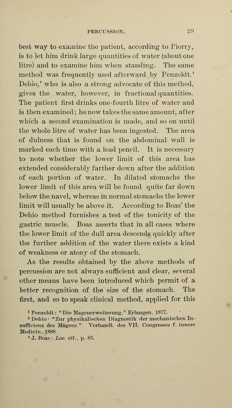 best way to examine the patient, according to Piorry, is to let him drink large quantities of water (about one litre) and to examine him when standing. The same method was frequently used afterward by Penzoldt.1 Dehio,2 who is also a strong advocate of this method, gives the water, however, in fractional quantities. The patient first drinks one-fourth litre of water and is then examined; he now takes the same amount, after which a second examination is made, and so on until the whole litre of water has been ingested. The area of dulness that is found on the abdominal wall is marked each time with a lead pencil. It is necessary to note whether the lower limit of this area has extended considerably farther down after the addition of each portion of water. In dilated stomachs the lower limit of this area will be found quite far down below the navel, whereas in normal stomachs the lower limit will usually be above it. According to Boas3 the Dehio method furnishes a test of the tonicity of the gastric muscle. Boas asserts that in all cases where the lower limit of the dull area descends quickly after the further addition of the water there exists a kind of weakness or atony of the stomach. As the results obtained by the above methods of percussion are not always sufficient and clear, several other means have been introduced which permit of a better recognition of the size of the stomach. The first, and so to speak clinical method, applied for this 1 Penzoldt:  Die Magenerweiterung, Erlangen, 1877. 2 Dehio- Zur physikalischen Diagnostik der mechanischen In- sufficienz des Magens. Verhandl. des VII. Congresses f. innere Medicin, 1888. 3 J. Boas: Loc. cit., p. 85.