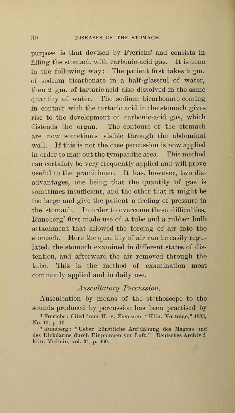 purpose is that devised by Frerichs1 and consists in filling the stomach with carbonic-acid gas. It is done in the following way: The patient first takes 2 gm. of sodium bicarbonate in a half-glassful of water, then 2 gm. of tartaric acid also dissolved in the same quantity of water. The sodium bicarbonate coming in contact with the tartaric acid in the stomach gives rise to the development of carbonic-acid gas, which distends the organ. The contours of the stomach are now sometimes visible through the abdominal wall. If this is not the case percussion is now applied in order to map out the tympanitic area. This method can certainly be very frequently applied and will prove useful to the practitioner. It has, however, two dis- advantages, one being that the quantity of gas is sometimes insufficient, and the other that it might be too large and give the patient a feeling of pressure in the stomach. In order to overcome these difficulties, Euneberg2 first made use of a tube and a rubber bulb attachment that allowed the forcing of air into the stomach. Here the quantity of air can be easily regu- lated, the stomach examined in different states of dis- tention, and afterward the air removed through the tube. This is the method of examination most commonly applied and in daily use. Auscultatory Percussion. Auscultation by means of the stethoscope to the sounds produced by percussion has been practised by 1 Frerichs: Cited from H. v. Ziemssen, Klin. Vortrage, 1883, No. 12, p. 13. 2 Euneberg: Ueber kunstliclie Aufblahung des Magens und des Dickdarms durch Einpuinpen von Luft. Deutsches Archiv f. klin. Medicin, vol. 34, p. 460.