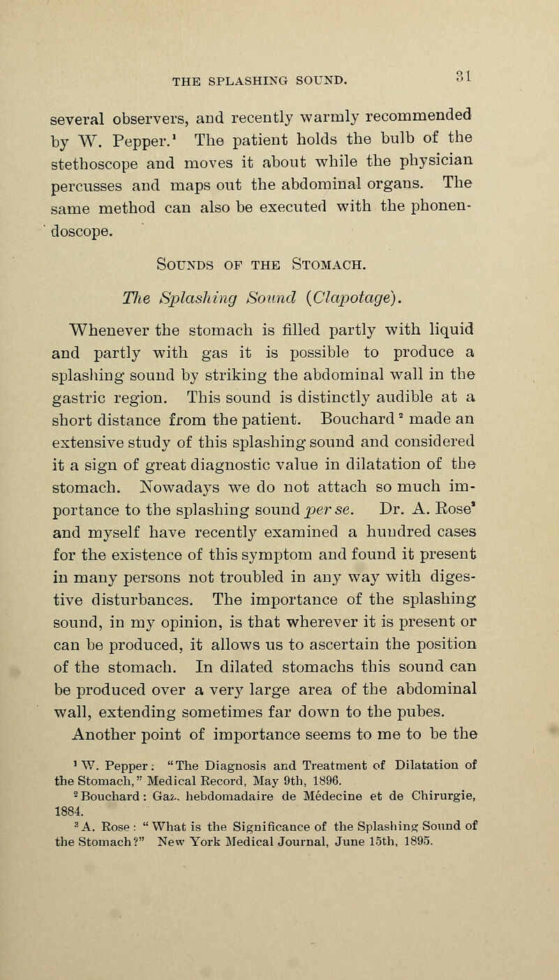 THE SPLASHING SOUND. several observers, and recently warmly recommended by W. Pepper.1 The patient holds the bulb of the stethoscope and moves it about while the physician percusses and maps out the abdominal organs. The same method can also be executed with the phonen- doscope. Sounds of the Stomach. TJie Splashing Sound (Clapotage). Whenever the stomach is filled partly with liquid and partly with gas it is possible to produce a splashing sound by striking the abdominal wall in the gastric region. This sound is distinctly audible at a short distance from the patient. Bouchard2 made an extensive study of this splashing sound and considered it a sign of great diagnostic value in dilatation of the stomach. Nowadays we do not attach so much im- portance to the splashing sound perse. Dr. A. Eose* and myself have recently examined a hundred cases for the existence of this symptom and found it present in many persons not troubled in any way with diges- tive disturbances. The importance of the splashing sound, in my opinion, is that wherever it is present or can be produced, it allows us to ascertain the position of the stomach. In dilated stomachs this sound can be produced over a very large area of the abdominal wall, extending sometimes far down to the pubes. Another point of importance seems to me to be the 1 W. Pepper: The Diagnosis and Treatment of Dilatation of the Stomach, Medical Record, May 9th, 1896. 2 Bouchard : Gaz-, hebdomadaire de Medecine et de Ghirurgie, 1884. SA. Rose : What is the Significance of the Splashing Sound of the Stomach? New York Medical Journal, June 15th, 1895.