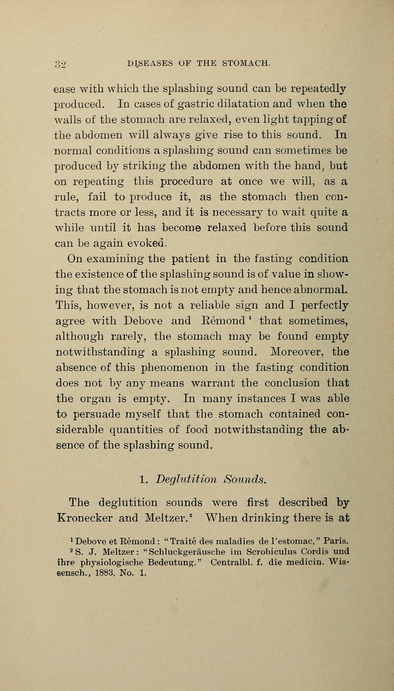 ease with which the splashing sound can he repeatedly produced. In cases of gastric dilatation and when the walls of the stomach are relaxed, even light tapping of the abdomen will always give rise to this sound. In normal conditions a splashing sound can sometimes be produced by striking the abdomen with the hand, but on repeating this procedure at once we will, as a rule, fail to produce it, as the stomach then con- tracts more or less, and it is necessary to wait quite a while until it has become relaxed before this sound can be again evoked. On examining the patient in the fasting condition the existence of the splashing sound is of value in show- ing that the stomach is not empty and hence abnormal. This, however, is not a reliable sign and I perfectly agree with Debove and Eemond l that sometimes, although rarely, the stomach may be found empty notwithstanding a splashing sound. Moreover, the absence of this phenomenon in the fasting condition does not by any means warrant the conclusion that the organ is empty. In many instances I was able to persuade myself that the stomach contained con- siderable quantities of food notwithstanding the ab- sence of the splashing sound. 1. Deglutition Sounds. The deglutition sounds were first described by Kronecker and Meltzer.2 When drinking there is at 1 Debove et Remond : Traite des maladies de l'estomac, Paris. 2 S. J. Meltzer:  Schluckgerausche im Scrobiculus Cordis und ihre physiologische Bedeutung. Centralbl. f. die medicin. Wis* sensch., 1883, No. 1.