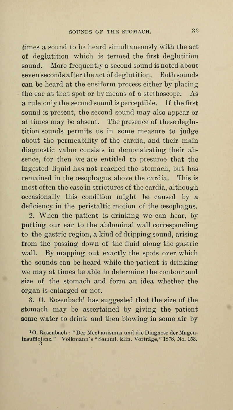 times a sound to be beard simultaneously with the act of deglutition which is termed the first deglutition sound. More frequently a second sound is noted about seven seconds after the act of deglu tition. Both sounds can be heard at the ensiform process either by placing the ear at that spot or by means of a stethoscope. As a rule only the second sound is perceptible. If the first sound is present, the second sound may also appear or at times may be absent. The presence of these deglu- tition sounds permits us in some measure to judge about the permeability of the cardia, and their main diagnostic value consists in demonstrating their ab- sence, for then we are entitled to presume that the ingested liquid has not reached the stomach, but has remained in the oesophagus above the cardia. This is most often the case in strictures of the cardia, although occasionally this condition might be caused by a deficiency in the peristaltic motion of the oesophagus. 2. When the patient is drinking we can hear, by putting our ear to the abdominal wall corresponding to the gastric region, a kind of dripping sound, arising from the passing down of the fluid along the gastric wall. By mapping out exactly the spots over which the sounds can be heard while the patient is drinking we may at times be able to determine the contour and size of the stomach and form an idea whether the organ is enlarged or not. 3. 0. Rosenbach' has suggested that the size of the stomach may be ascertained by giving the patient some water to drink and then blowing in some air by 'O. Rosenbach : Der Mechanisimis und die Diagnose derMagen- insufficienz. Volkmann's Sainml. klin. Vortrage, 1878, No. 153. 3