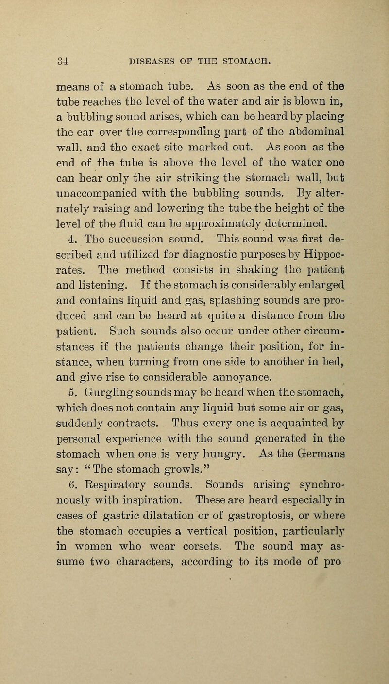 means of a stomach tube. As soon as the end of the tube reaches the level of the water and air is blown in, a bubbling sound arises, which can be heard by placing the ear over the corresponding part of the abdominal wall, and the exact site marked out. As soon as the end of the tube is above the level of the water one can hear only the air striking the stomach wall, but unaccompanied with the bubbling sounds. By alter- nately raising and lowering the tube the height of the level of the fluid can be approximately determined. 4. The succussion sound. This sound was first de- scribed and utilized for diagnostic purposes by Hippoc- rates. The method consists in shaking the patient and listening. If the stomach is considerably enlarged and contains liquid and gas, splashing sounds are pro- duced and can be heard at quite a distance from the patient. Such sounds also occur under other circum- stances if the patients change their position, for in- stance, when turning from one side to another in bed, and give rise to considerable annoyance. 5. Gurgling sounds may be heard when the stomach, which does not contain any liquid but some air or gas, suddenly contracts. Thus every one is acquainted by personal experience with the sound generated in the stomach when one. is very hungry. As the Germans say: The stomach growls. 6. Eespiratory sounds. Sounds arising synchro- nously with inspiration. These are heard especially in cases of gastric dilatation or of gastroptosis, or where the stomach occupies a vertical position, particularly in women who wear corsets. The sound may as- sume two characters, according to its mode of pro