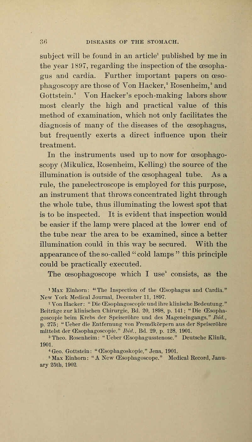 subject will be found in an article1 published by me in the year 1897, regarding the inspection of the oesopha- gus and cardia. Further important papers on ceso- phagoscopy are those of Von Hacker,2 Eosenheim,3 and Gottstein.4 Von Hacker's epoch-making labors show most clearly the high and practical value of this method of examination, which not only facilitates the diagnosis of many of the diseases of the oesophagus, but frequently exerts a direct influence upon their treatment. In the instruments used up to now for cesophago- scopy (Mikulicz, Eosenheim, Kelling) the source of the illumination is outside of the oesophageal tube. As a rule, the panelectroscope is employed for this purpose, an instrument that throws concentrated light through the whole tube, thus illuminating the lowest spot that is to be inspected. It is evident that inspection would be easier if the lamp were placed at the lower end of the tube near the area to be examined, since a better illumination could in this way be secured. With the appearance of the so-called cold lamps this principle could be practically executed. The cesophagoscope which I use5 consists, as the 'Max Einhorn: The Inspection of the (Esophagus and Cardia. New York Medical Journal, December 11, 1897. 2 Von Hacker:  Die (Esophagoscopie und ihre klinische Bedeutung. Beitrage zur klinischen Chirurgie, Bd. 20, 1898, p. 141;  Die (Esopha- goscopie beim Krebs der Speiserohre und des Mageneingangs. Ibid., p. 275;  Ueber die Entfernung von Fremdkorpern aus der Speiserohre mittelstder (Esophagoscopie, Ibid., Bd. 29, p. 128, 1901. 3Theo. Rosenheim: Ueber CEsophagusstenose. Deutsche Klinik, 1901. 4Geo. Gottstein: OEsophagoskopie, Jena, 1901. 5 Max Einhorn: A New CEsophagoscope. Medical Record, Janu- ary 25th, 1902.