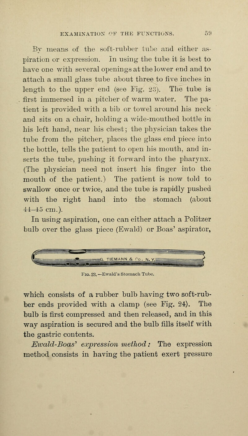 By means of the soft-rubber tube and either as- piration or expression. In using the tube it is best to have one with several openings at the lower end and to attach a small glass tube about three to five inches in length to the upper end (see Fig. 23). The tube is first immersed in a pitcher of warm water. The pa- tient is provided with a bib or towel around his neck and sits on a chair, holding a wide-mouthed bottle in his left hand, near his chest; the physician takes the tube from the pitcher, places the glass end piece into the bottle, tells the patient to open his mouth, and in- serts the tube, pushing it forward into the pharynx. (The physician need not insert his finger into the mouth of the patient.) The patient is now told to swallow once or twice, and the tube is rapidly pushed with the right hand into the stomach (about 44-45 cm.). In using aspiration, one can either attach a Politzer bulb over the glass piece (Ewald) or Boas' aspirator, TIEMANN_& Pp.. N. y.^^ Fig. 23. —Ewald's Stomach Tube. which consists of a rubber bulb having two soft-rub- ber ends provided with a clamp (see Fig. 24). The bulb is first compressed and then released, and in this way aspiration is secured and the bulb fills itself with the gastric contents. Ewald-Boas'' expression method: The expression method consists in having the patient exert pressure